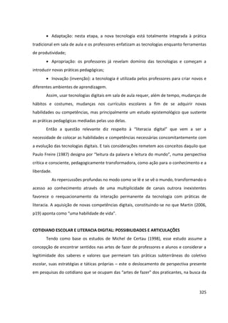 325
 Adaptação: nesta etapa, a nova tecnologia está totalmente integrada à prática
tradicional em sala de aula e os professores enfatizam as tecnologias enquanto ferramentas
de produtividade;
 Apropriação: os professores já revelam domínio das tecnologias e começam a
introduzir novas práticas pedagógicas;
 Inovação (invenção): a tecnologia é utilizada pelos professores para criar novos e
diferentes ambientes de aprendizagem.
Assim, usar tecnologias digitais em sala de aula requer, além de tempo, mudanças de
hábitos e costumes, mudanças nos currículos escolares a fim de se adquirir novas
habilidades ou competências, mas principalmente um estudo epistemológico que sustente
as práticas pedagógicas mediadas pelas uso delas.
Então a questão relevante diz respeito à “literacia digital” que vem a ser a
necessidade de colocar as habilidades e competências necessárias concomitantemente com
a evolução das tecnologias digitais. E tais considerações remetem aos conceitos daquilo que
Paulo Freire (1987) designa por “leitura da palavra e leitura do mundo”, numa perspectiva
crítica e consciente, pedagogicamente transformadora, como ação para o conhecimento e a
liberdade.
As repercussões profundas no modo como se lê e se vê o mundo, transformando o
acesso ao conhecimento através de uma multiplicidade de canais outrora inexistentes
favorece o reequacionamento da interação permanente da tecnologia com práticas de
literacia. A aquisição de novas competências digitais, constituindo-se no que Martin (2006,
p19) aponta como “uma habilidade de vida”.
COTIDIANO ESCOLAR E LITERACIA DIGITAL: POSSIBILIDADES E ARTICULAÇÕES
Tendo como base os estudos de Michel de Certau (1998), esse estudo assume a
concepção de encontrar sentidos nas artes de fazer de professores e alunos e considerar a
legitimidade dos saberes e valores que permeiam tais práticas subterrâneas do coletivo
escolar, suas estratégias e táticas próprias – este o deslocamento de perspectiva presente
em pesquisas do cotidiano que se ocupam das “artes de fazer” dos praticantes, na busca da
 