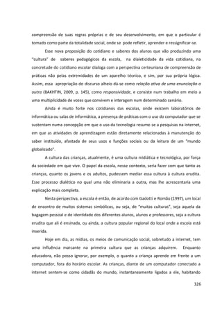 326
compreensão de suas regras próprias e de seu desenvolvimento, em que o particular é
tomado como parte da totalidade social, onde se pode refletir, aprender e ressignificar-se.
Esse nova proposição do cotidiano e saberes dos alunos que vão produzindo uma
“cultura” de saberes pedagógicos da escola, na dialeticidade da vida cotidiana, na
concretude do cotidiano escolar dialoga com a perspectiva certeuniana de compreensão de
práticas não pelas extremidades de um aparelho técnico, e sim, por sua própria lógica.
Assim, essa apropriação do discurso alheio dá-se como relação ativa de uma enunciação a
outra (BAKHTIN, 2009, p. 145), como responsividade, e consiste num trabalho em meio a
uma multiplicidade de vozes que convivem e interagem num determinado cenário.
Ainda é muito forte nos cotidianos das escolas, onde existem laboratórios de
informática ou salas de informática, a presença de práticas com o uso do computador que se
sustentam numa concepção em que o uso da tecnologia resume-se a pesquisas na internet,
em que as atividades de aprendizagem estão diretamente relacionadas à manutenção do
saber instituído, afastada de seus usos e funções sociais ou da leitura de um “mundo
globalizado”.
A cultura das crianças, atualmente, é uma cultura midiática e tecnológica, por força
da sociedade em que vive. O papel da escola, nesse contexto, seria fazer com que tanto as
crianças, quanto os jovens e os adultos, pudessem mediar essa cultura à cultura erudita.
Esse processo dialético no qual uma não eliminaria a outra, mas lhe acrescentaria uma
explicação mais completa.
Nesta perspectiva, a escola é então, de acordo com Gadotti e Romão (1997), um local
de encontro de muitos sistemas simbólicos, ou seja, de “muitas culturas”, seja aquela da
bagagem pessoal e de identidade dos diferentes alunos, alunos e professores, seja a cultura
erudita que ali é ensinada, ou ainda, a cultura popular regional do local onde a escola está
inserida.
Hoje em dia, as mídias, os meios de comunicação social, sobretudo a internet, tem
uma influência marcante na primeira cultura que as crianças adquirem. Enquanto
educadora, não posso ignorar, por exemplo, o quanto a criança aprende em frente a um
computador, fora do horário escolar. As crianças, diante de um computador conectado a
internet sentem-se como cidadãs do mundo, instantaneamente ligados a ele, habitando
 