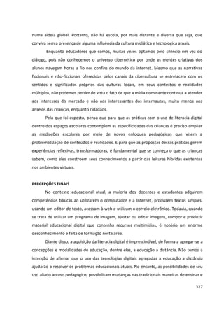 327
numa aldeia global. Portanto, não há escola, por mais distante e diversa que seja, que
conviva sem a presença de alguma influência da cultura midiática e tecnológica atuais.
Enquanto educadores que somos, muitas vezes optamos pelo silêncio em vez do
diálogo, pois não conhecemos o universo cibernético por onde as mentes criativas dos
alunos navegam horas a fio nos confins do mundo da internet. Mesmo que as narrativas
ficcionais e não-ficcionais oferecidas pelos canais da cibercultura se entrelacem com os
sentidos e significados próprios das culturas locais, em seus contextos e realidades
múltiplos, não podemos perder de vista o fato de que a mídia dominante continua a atender
aos interesses do mercado e não aos interessantes dos internautas, muito menos aos
anseios das crianças, enquanto cidadãos.
Pelo que foi exposto, penso que para que as práticas com o uso de literacia digital
dentro dos espaços escolares contemplem as especificidades das crianças é preciso ampliar
as mediações escolares por meio de novos enfoques pedagógicos que visem a
problematização de conteúdos e realidades. E para que as propostas dessas práticas gerem
experiências reflexivas, transformadoras, é fundamental que se conheça o que as crianças
sabem, como eles constroem seus conhecimentos a partir das leituras híbridas existentes
nos ambientes virtuais.
PERCEPÇÕES FINAIS
No contexto educacional atual, a maioria dos docentes e estudantes adquirem
competências básicas ao utilizarem o computador e a Internet, produzem textos simples,
usando um editor de texto, acessam à web e utilizam o correio eletrônico. Todavia, quando
se trata de utilizar um programa de imagem, ajustar ou editar imagens, compor e produzir
material educacional digital que contenha recursos multimídias, é notório um enorme
desconhecimento e falta de formação nesta área.
Diante disso, a aquisição da literacia digital é imprescindível, de forma a agregar-se a
concepções e modalidades de educação, dentre elas, a educação a distância. Não temos a
intenção de afirmar que o uso das tecnologias digitais agregadas a educação a distância
ajudarão a resolver os problemas educacionais atuais. No entanto, as possibilidades de seu
uso aliado ao uso pedagógico, possibilitam mudanças nas tradicionais maneiras de ensinar e
 