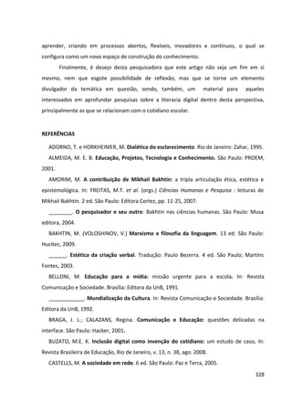 328
aprender, criando em processos abertos, flexíveis, inovadores e contínuos, o qual se
configura como um novo espaço de construção do conhecimento.
Finalmente, é desejo desta pesquisadora que este artigo não seja um fim em si
mesmo, nem que esgote possibilidade de reflexão, mas que se torne um elemento
divulgador da temática em questão, sendo, também, um material para aqueles
interessados em aprofundar pesquisas sobre a literacia digital dentro desta perspectiva,
principalmente as que se relacionam com o cotidiano escolar.
REFERÊNCIAS
ADORNO, T. e HORKHEIMER, M. Dialética do esclarecimento. Rio de Janeiro: Zahar, 1995.
ALMEIDA, M. E. B. Educação, Projetos, Tecnologia e Conhecimento. São Paulo: PROEM,
2001.
AMORIM, M. A contribuição de Mikhail Bakhtin: a tripla articulação ética, estética e
epistemológica. In: FREITAS, M.T. et al. (orgs.) Ciências Humanas e Pesquisa : leituras de
Mikhail Bakhtin. 2 ed. São Paulo: Editora Cortez, pp. 11-25, 2007.
________. O pesquisador e seu outro: Bakhtin nas ciências humanas. São Paulo: Musa
editora, 2004.
BAKHTIN, M. (VOLOSHINOV, V.) Marxismo e filosofia da linguagem. 13 ed. São Paulo:
Hucitec, 2009.
______. Estética da criação verbal. Tradução: Paulo Bezerra. 4 ed. São Paulo; Martins
Fontes, 2003.
BELLONI, M. Educação para a mídia: missão urgente para a escola. In: Revista
Comunicação e Sociedade. Brasília: Editora da UnB, 1991.
____________. Mundialização da Cultura. In: Revista Comunicação e Sociedade. Brasília:
Editora da UnB, 1992.
BRAGA, J. L.; CALAZANS, Regina. Comunicação e Educação: questões delicadas na
interface. São Paulo: Hacker, 2001.
BUZATO, M.E. K. Inclusão digital como invenção do cotidiano: um estudo de caso. In:
Revista Brasileira de Educação, Rio de Janeiro, v. 13, n. 38, ago. 2008.
CASTELLS, M. A sociedade em rede. 6 ed. São Paulo: Paz e Terra, 2005.
 