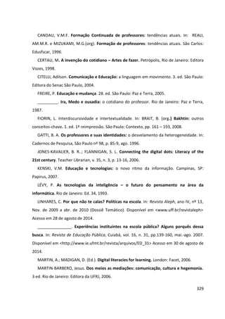 329
CANDAU, V.M.F. Formação Continuada de professores: tendências atuais. In: REALI,
AM.M.R. e MIZUKAMI, M.G.(org). Formação de professores: tendências atuais. São Carlos:
Edusfscar, 1996.
CERTAU, M. A invenção do cotidiano – Artes de fazer. Petrópolis, Rio de Janeiro: Editora
Vozes, 1998.
CITELLI, Adilson. Comunicação e Educação: a linguagem em movimento. 3. ed. São Paulo:
Editora do Senac São Paulo, 2004.
FREIRE, P. Educação e mudança. 28. ed. São Paulo: Paz e Terra, 2005.
_________. Ira, Medo e ousadia: o cotidiano do professor. Rio de Janeiro: Paz e Terra,
1987.
FIORIN, L. Interdiscursividade e intertextualidade. In: BRAIT, B. (org.) Bakhtin: outros
conceitos-chave. 1. ed. 1ª reimpressão. São Paulo: Contexto, pp. 161 – 193, 2008.
GATTI, B. A. Os professores e suas identidades: o desvelamento da heterogeneidade. In:
Cadernos de Pesquisa, São Paulo nº 98, p. 85-9, ago. 1996.
JONES-KAVALIER, B. R..; FLANNIGAN, S. L. Connecting the digital dots: Literacy of the
21st century. Teacher Librarian, v. 35, n. 3, p. 13-16, 2006.
KENSKI, V.M. Educação e tecnologias: o novo ritmo da informação. Campinas, SP:
Papirus, 2007.
LÉVY, P. As tecnologias da inteligência – o futuro do pensamento na área da
informática. Rio de Janeiro: Ed. 34, 1993.
LINHARES, C. Por que não te calas? Políticas na escola. In: Revista Aleph, ano IV, nº 13,
Nov. de 2009 a abr. de 2010 (Dossiê Temático). Disponível em <www.uff.br/revistaleph>
Acesso em 28 de agosto de 2014.
_______________. Experiências instituintes na escola pública? Alguns porquês dessa
busca. In: Revista de Educação Pública, Cuiabá, vol. 16, n. 31, pp.139-160, mai.-ago. 2007.
Disponível em <http://www.ie.ufmt.br/revista/arquivos/ED_31> Acesso em 30 de agosto de
2014.
MARTIN, A.; MADIGAN, D. (Ed.). Digital literacies for learning. London: Facet, 2006.
MARTIN-BARBERO, Jesus. Dos meios as mediações: comunicação, cultura e hegemonia.
3 ed. Rio de Janeiro: Editora da UFRJ, 2006.
 