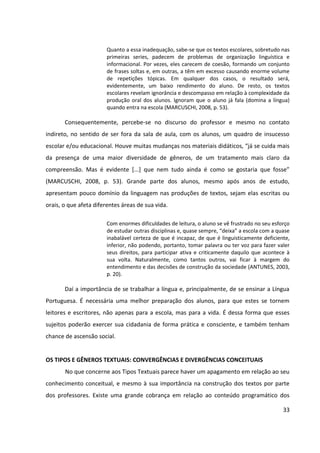 33
Quanto a essa inadequação, sabe-se que os textos escolares, sobretudo nas
primeiras series, padecem de problemas de organização linguística e
informacional. Por vezes, eles carecem de coesão, formando um conjunto
de frases soltas e, em outras, a têm em excesso causando enorme volume
de repetições tópicas. Em qualquer dos casos, o resultado será,
evidentemente, um baixo rendimento do aluno. De resto, os textos
escolares revelam ignorância e descompasso em relação à complexidade da
produção oral dos alunos. Ignoram que o aluno já fala (domina a língua)
quando entra na escola (MARCUSCHI, 2008, p. 53).
Consequentemente, percebe-se no discurso do professor e mesmo no contato
indireto, no sentido de ser fora da sala de aula, com os alunos, um quadro de insucesso
escolar e/ou educacional. Houve muitas mudanças nos materiais didáticos, “já se cuida mais
da presença de uma maior diversidade de gêneros, de um tratamento mais claro da
compreensão. Mas é evidente [...] que nem tudo ainda é como se gostaria que fosse”
(MARCUSCHI, 2008, p. 53). Grande parte dos alunos, mesmo após anos de estudo,
apresentam pouco domínio da linguagem nas produções de textos, sejam elas escritas ou
orais, o que afeta diferentes áreas de sua vida.
Com enormes dificuldades de leitura, o aluno se vê frustrado no seu esforço
de estudar outras disciplinas e, quase sempre, “deixa” a escola com a quase
inabalável certeza de que é incapaz, de que é linguisticamente deficiente,
inferior, não podendo, portanto, tomar palavra ou ter voz para fazer valer
seus direitos, para participar ativa e criticamente daquilo que acontece à
sua volta. Naturalmente, como tantos outros, vai ficar à margem do
entendimento e das decisões de construção da sociedade (ANTUNES, 2003,
p. 20).
Daí a importância de se trabalhar a língua e, principalmente, de se ensinar a Língua
Portuguesa. É necessária uma melhor preparação dos alunos, para que estes se tornem
leitores e escritores, não apenas para a escola, mas para a vida. É dessa forma que esses
sujeitos poderão exercer sua cidadania de forma prática e consciente, e também tenham
chance de ascensão social.
OS TIPOS E GÊNEROS TEXTUAIS: CONVERGÊNCIAS E DIVERGÊNCIAS CONCEITUAIS
No que concerne aos Tipos Textuais parece haver um apagamento em relação ao seu
conhecimento conceitual, e mesmo à sua importância na construção dos textos por parte
dos professores. Existe uma grande cobrança em relação ao conteúdo programático dos
 
