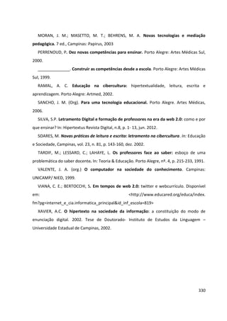 330
MORAN, J. M.; MASETTO, M. T.; BEHRENS, M. A. Novas tecnologias e mediação
pedagógica. 7 ed., Campinas: Papirus, 2003
PERRENOUD, P. Dez novas competências para ensinar. Porto Alegre: Artes Médicas Sul,
2000.
______________. Construir as competências desde a escola. Porto Alegre: Artes Médicas
Sul, 1999.
RAMAL, A. C. Educação na cibercultura: hipertextualidade, leitura, escrita e
aprendizagem. Porto Alegre: Artmed, 2002.
SANCHO, J. M. (Org). Para uma tecnologia educacional. Porto Alegre. Artes Médicas,
2006.
SILVA, S.P. Letramento Digital e formação de professores na era da web 2.0: como e por
que ensinar? In: Hipertextus Revista Digital, n.8, p. 1- 13, jun. 2012.
SOARES, M. Novas práticas de leitura e escrita: letramento na cibercultura. In: Educação
e Sociedade, Campinas, vol. 23, n. 81, p. 143-160, dez. 2002.
TARDIF, M.; LESSARD, C.; LAHAYE, L. Os professores face ao saber: esboço de uma
problemática do saber docente. In: Teoria & Educação. Porto Alegre, nº. 4, p. 215-233, 1991.
VALENTE, J. A. (org.) O computador na sociedade do conhecimento. Campinas:
UNICAMP/ NIED, 1999.
VIANA, C. E.; BERTOCCHI, S. Em tempos de web 2.0: twitter e webcurrículo. Disponível
em: <http://www.educared.org/educa/index.
fm?pg=internet_e_cia.informatica_principal&id_inf_escola=819>
XAVIER, A.C. O hipertexto na sociedade da informação: a constituição do modo de
enunciação digital. 2002. Tese de Doutorado- Instituto de Estudos da Linguagem –
Universidade Estadual de Campinas, 2002.
 