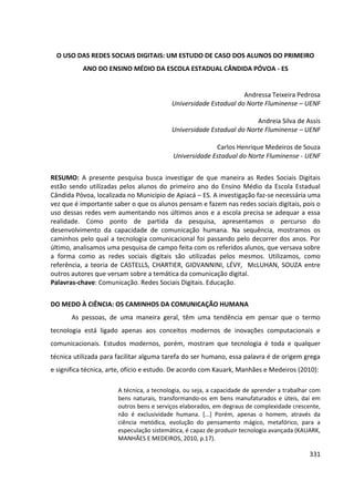 331
O USO DAS REDES SOCIAIS DIGITAIS: UM ESTUDO DE CASO DOS ALUNOS DO PRIMEIRO
ANO DO ENSINO MÉDIO DA ESCOLA ESTADUAL CÂNDIDA PÓVOA - ES
Andressa Teixeira Pedrosa
Universidade Estadual do Norte Fluminense – UENF
Andreia Silva de Assis
Universidade Estadual do Norte Fluminense – UENF
Carlos Henrique Medeiros de Souza
Universidade Estadual do Norte Fluminense - UENF
RESUMO: A presente pesquisa busca investigar de que maneira as Redes Sociais Digitais
estão sendo utilizadas pelos alunos do primeiro ano do Ensino Médio da Escola Estadual
Cândida Póvoa, localizada no Município de Apiacá – ES. A investigação faz-se necessária uma
vez que é importante saber o que os alunos pensam e fazem nas redes sociais digitais, pois o
uso dessas redes vem aumentando nos últimos anos e a escola precisa se adequar a essa
realidade. Como ponto de partida da pesquisa, apresentamos o percurso do
desenvolvimento da capacidade de comunicação humana. Na sequência, mostramos os
caminhos pelo qual a tecnologia comunicacional foi passando pelo decorrer dos anos. Por
último, analisamos uma pesquisa de campo feita com os referidos alunos, que versava sobre
a forma como as redes sociais digitais são utilizadas pelos mesmos. Utilizamos, como
referência, a teoria de CASTELLS, CHARTIER, GIOVANNINI, LÉVY, McLUHAN, SOUZA entre
outros autores que versam sobre a temática da comunicação digital.
Palavras-chave: Comunicação. Redes Sociais Digitais. Educação.
DO MEDO À CIÊNCIA: OS CAMINHOS DA COMUNICAÇÃO HUMANA
As pessoas, de uma maneira geral, têm uma tendência em pensar que o termo
tecnologia está ligado apenas aos conceitos modernos de inovações computacionais e
comunicacionais. Estudos modernos, porém, mostram que tecnologia é toda e qualquer
técnica utilizada para facilitar alguma tarefa do ser humano, essa palavra é de origem grega
e significa técnica, arte, ofício e estudo. De acordo com Kauark, Manhães e Medeiros (2010):
A técnica, a tecnologia, ou seja, a capacidade de aprender a trabalhar com
bens naturais, transformando-os em bens manufaturados e úteis, daí em
outros bens e serviços elaborados, em degraus de complexidade crescente,
não é exclusividade humana. [...] Porém, apenas o homem, através da
ciência metódica, evolução do pensamento mágico, metafórico, para a
especulação sistemática, é capaz de produzir tecnologia avançada (KAUARK,
MANHÃES E MEDEIROS, 2010, p.17).
 