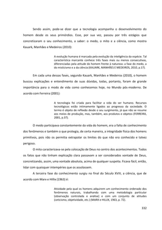 332
Sendo assim, pode-se dizer que a tecnologia acompanha o desenvolvimento do
homem desde os seus primórdios. Esse, por sua vez, passou por três estágios que
concretizaram o seu conhecimento, a saber: o medo, o mito e a ciência, como mostra
Kauark, Manhães e Medeiros (2010):
A evolução humana é marcada pela evolução da inteligência da espécie. Tal
característica marcante conhece três fases mais ou menos consecutivas,
diferenciadas pela atitude do homem frente à natureza: a fase do medo, a
do misticismo e a da ciência (KAUARK, MANHÃES E MEDEIROS, 2010, p.17).
Em cada uma dessas fases, segundo Kauark, Manhães e Medeiros (2010), o homem
buscou explicações e entendimento de suas dúvidas, todas, portanto, foram de grande
importância para o modo de vida como conhecemos hoje, no Mundo pós-moderno. De
acordo com Ferreira (2001):
A tecnologia foi criada para facilitar a vida do ser humano. Recursos
tecnológicos estão intimamente ligados ao progresso da sociedade. O
termo é objeto de reflexão desde o seu surgimento, já que não se resume
aos meios de produção, mas, também, aos produtos e objetos (FERREIRA,
2001, p.37).
O medo participava constantemente da vida do homem, era a falta de conhecimento
dos fenômenos e também o que protegia, de certa maneira, a integridade física dos homens
primitivos, pois não os permitia extrapolar os limites do que não era conhecido e talvez
perigoso.
O mito caracterizava-se pela colocação de Deus no centro dos acontecimentos. Todos
os fatos que não tinham explicação clara passavam a ser considerados vontade de Deus,
concretizando, assim, uma vontade absoluta, acima de qualquer suspeita. Ficava fácil, então,
lidar com quaisquer intempéries que os assolassem.
A terceira fase do conhecimento surgiu no final do Século XVIII, a ciência, que de
acordo com Marx e Hillix (1963) é:
Atividade pela qual os homens adquirem um conhecimento ordenado dos
fenômenos naturais, trabalhando com uma metodologia particular
(observação controlada e análise) e com um conjunto de atitudes
(ceticismo, objetividade, etc.) (MARX e HILLIX, 1963, p. 72).
 