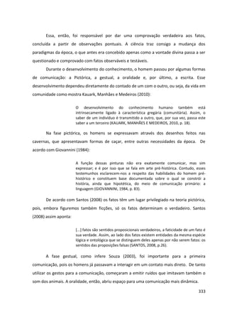 333
Essa, então, foi responsável por dar uma comprovação verdadeira aos fatos,
concluída a partir de observações pontuais. A ciência traz consigo a mudança dos
paradigmas da época, o que antes era concebido apenas como a vontade divina passa a ser
questionado e comprovado com fatos observáveis e testáveis.
Durante o desenvolvimento do conhecimento, o homem passou por algumas formas
de comunicação: a Pictórica, a gestual, a oralidade e, por último, a escrita. Esse
desenvolvimento dependeu diretamente do contado de um com o outro, ou seja, da vida em
comunidade como mostra Kauark, Manhães e Medeiros (2010):
O desenvolvimento do conhecimento humano também está
intrinsecamente ligado à característica gregária (comunitária). Assim, o
saber de um indivíduo é transmitido a outro, que, por sua vez, passa este
saber a um terceiro (KAUARK, MANHÃES E MEDEIROS, 2010, p. 18).
Na fase pictórica, os homens se expressavam através dos desenhos feitos nas
cavernas, que apresentavam formas de caçar, entre outras necessidades da época. De
acordo com Giovannini (1984):
A função dessas pinturas não era exatamente comunicar, mas sim
expressar; e é por isso que se fala em arte pré-histórica. Contudo, esses
testemunhos esclarecem-nos a respeito das habilidades do homem pré-
histórico e constituem base documentada sobre o qual se constrói a
história, ainda que hipotética, do meio de comunicação primário: a
linguagem (GIOVANNINI, 1984, p. 83).
De acordo com Santos (2008) os fatos têm um lugar privilegiado na teoria pictórica,
pois, embora figuremos também ficções, só os fatos determinam o verdadeiro. Santos
(2008) assim aponta:
[...] fatos são sentidos proposicionais verdadeiros, a faticidade de um fato é
sua verdade. Assim, ao lado dos fatos existem entidades da mesma espécie
lógica e ontológica que se distinguem deles apenas por não serem fatos: os
sentidos das proposições falsas (SANTOS, 2008, p.26).
A fase gestual, como infere Souza (2003), foi importante para a primeira
comunicação, pois os homens já passavam a interagir em um contato mais direto. De tanto
utilizar os gestos para a comunicação, começaram a emitir ruídos que imitavam também o
som dos animais. A oralidade, então, abriu espaço para uma comunicação mais dinâmica.
 