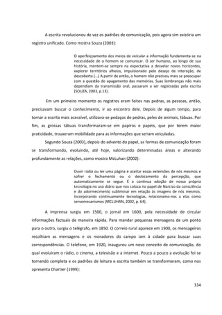 334
A escrita revolucionou de vez os padrões de comunicação, pois agora sim existiria um
registro unificado. Como mostra Souza (2003):
O aperfeiçoamento dos meios de veicular a informação fundamenta-se na
necessidade de o homem se comunicar. O ser humano, ao longo de sua
história, mentem-se sempre na expectativa a desvelar novos horizontes,
explorar territórios alheios, impulsionado pelo desejo de interação, de
descoberta (...) A partir de então, o homem não precisou mais se preocupar
com a questão do apagamento das memórias. Suas lembranças não mais
dependiam da transmissão oral, passaram a ser registradas pela escrita
(SOUZA, 2003, p.13).
Em um primeiro momento os registros eram feitos nas pedras, as pessoas, então,
precisavam buscar o conhecimento, ir ao encontro dele. Depois de algum tempo, para
tornar a escrita mais acessível, utilizava-se pedaços de pedras, peles de animais, tábuas. Por
fim, as grossas tábuas transformaram-se em papiros e papéis, que por terem maior
praticidade, trouxeram mobilidade para as informações que seriam veiculadas.
Segundo Souza (2003), depois do advento do papel, as formas de comunicação foram
se transformando, evoluindo, até hoje, valorizando determinadas áreas e alterando
profundamente as relações, como mostra McLuhan (2002):
Ouvir rádio ou ler uma página é aceitar essas extensões de nós mesmos e
sofrer o fechamento ou o deslocamento da percepção, que
automaticamente se segue. É a continua adoção de nossa própria
tecnologia no uso diário que nos coloca no papel de Narciso da consciência
e do adormecimento subliminar em relação às imagens de nós mesmos.
Incorporando continuamente tecnologias, relacionamo-nos a elas como
servomecanismos (MCLUHAN, 2002, p. 64).
A Imprensa surgiu em 1500, o jornal em 1600, pela necessidade de circular
informações factuais de maneira rápida. Para mandar pequenas mensagens de um ponto
para o outro, surgiu o telégrafo, em 1850. O correio rural aparece em 1900, os mensageiros
recolhiam as mensagens e os moradores do campo iam à cidade para buscar suas
correspondências. O telefone, em 1920, inaugurou um novo conceito de comunicação, do
qual evoluíram o rádio, o cinema, a televisão e a internet. Pouco a pouco a evolução foi se
tornando completa e os padrões de leitura e escrita também se transformaram, como nos
apresenta Chartier (1999):
 