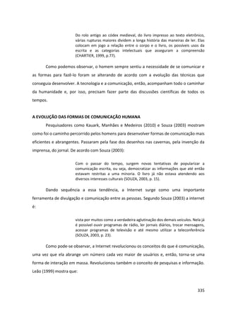 335
Do rolo antigo ao códex medieval, do livro impresso ao texto eletrônico,
várias rupturas maiores dividem a longa história das maneiras de ler. Elas
colocam em jogo a relação entre o corpo e o livro, os possíveis usos da
escrita e as categorias intelectuais que asseguram a compreensão
(CHARTIER, 1999, p.77).
Como podemos observar, o homem sempre sentiu a necessidade de se comunicar e
as formas para fazê-lo foram se alterando de acordo com a evolução das técnicas que
conseguia desenvolver. A tecnologia e a comunicação, então, acompanham todo o caminhar
da humanidade e, por isso, precisam fazer parte das discussões científicas de todos os
tempos.
A EVOLUÇÃO DAS FORMAS DE COMUNICAÇÃO HUMANA
Pesquisadores como Kauark, Manhães e Medeiros (2010) e Souza (2003) mostram
como foi o caminho percorrido pelos homens para desenvolver formas de comunicação mais
eficientes e abrangentes. Passaram pela fase dos desenhos nas cavernas, pela invenção da
imprensa, do jornal. De acordo com Souza (2003):
Com o passar do tempo, surgem novas tentativas de popularizar a
comunicação escrita, ou seja, democratizar as informações que até então
estavam restritas a uma minoria. O livro já não estava atendendo aos
diversos interesses culturais (SOUZA, 2003, p. 15).
Dando sequência a essa tendência, a Internet surge como uma importante
ferramenta de divulgação e comunicação entre as pessoas. Segundo Souza (2003) a internet
é:
vista por muitos como a verdadeira aglutinação dos demais veículos. Nela já
é possível ouvir programas de rádio, ler jornais diários, trocar mensagens,
acessar programas de televisão e até mesmo utilizar a teleconferência
(SOUZA, 2003, p. 23).
Como pode-se observar, a Internet revolucionou os conceitos do que é comunicação,
uma vez que ela abrange um número cada vez maior de usuários e, então, torna-se uma
forma de interação em massa. Revolucionou também o conceito de pesquisas e informação.
Leão (1999) mostra que:
 