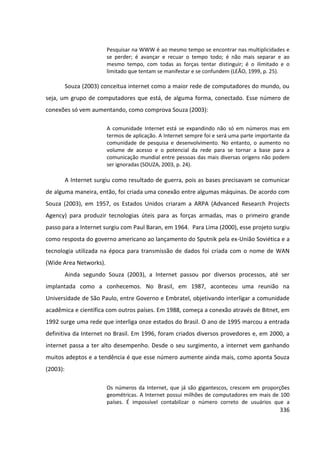 336
Pesquisar na WWW é ao mesmo tempo se encontrar nas multiplicidades e
se perder; é avançar e recuar o tempo todo; é não mais separar e ao
mesmo tempo, com todas as forças tentar distinguir; é o ilimitado e o
limitado que tentam se manifestar e se confundem (LEÃO, 1999, p. 25).
Souza (2003) conceitua internet como a maior rede de computadores do mundo, ou
seja, um grupo de computadores que está, de alguma forma, conectado. Esse número de
conexões só vem aumentando, como comprova Souza (2003):
A comunidade Internet está se expandindo não só em números mas em
termos de aplicação. A Internet sempre foi e será uma parte importante da
comunidade de pesquisa e desenvolvimento. No entanto, o aumento no
volume de acesso e o potencial da rede para se tornar a base para a
comunicação mundial entre pessoas das mais diversas origens não podem
ser ignoradas (SOUZA, 2003, p. 24).
A Internet surgiu como resultado de guerra, pois as bases precisavam se comunicar
de alguma maneira, então, foi criada uma conexão entre algumas máquinas. De acordo com
Souza (2003), em 1957, os Estados Unidos criaram a ARPA (Advanced Research Projects
Agency) para produzir tecnologias úteis para as forças armadas, mas o primeiro grande
passo para a Internet surgiu com Paul Baran, em 1964. Para Lima (2000), esse projeto surgiu
como resposta do governo americano ao lançamento do Sputnik pela ex-União Soviética e a
tecnologia utilizada na época para transmissão de dados foi criada com o nome de WAN
(Wide Area Networks).
Ainda segundo Souza (2003), a Internet passou por diversos processos, até ser
implantada como a conhecemos. No Brasil, em 1987, aconteceu uma reunião na
Universidade de São Paulo, entre Governo e Embratel, objetivando interligar a comunidade
acadêmica e científica com outros países. Em 1988, começa a conexão através de Bitnet, em
1992 surge uma rede que interliga onze estados do Brasil. O ano de 1995 marcou a entrada
definitiva da Internet no Brasil. Em 1996, foram criados diversos provedores e, em 2000, a
internet passa a ter alto desempenho. Desde o seu surgimento, a internet vem ganhando
muitos adeptos e a tendência é que esse número aumente ainda mais, como aponta Souza
(2003):
Os números da Internet, que já são gigantescos, crescem em proporções
geométricas. A Internet possui milhões de computadores em mais de 100
países. É impossível contabilizar o número correto de usuários que a
 