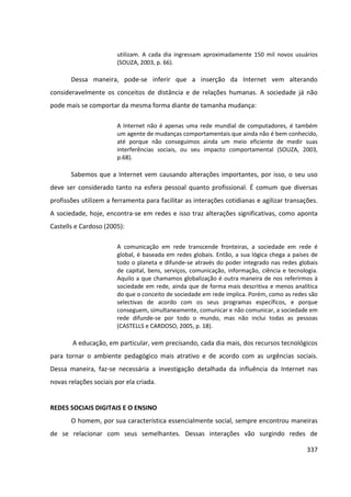 337
utilizam. A cada dia ingressam aproximadamente 150 mil novos usuários
(SOUZA, 2003, p. 66).
Dessa maneira, pode-se inferir que a inserção da Internet vem alterando
consideravelmente os conceitos de distância e de relações humanas. A sociedade já não
pode mais se comportar da mesma forma diante de tamanha mudança:
A Internet não é apenas uma rede mundial de computadores, é também
um agente de mudanças comportamentais que ainda não é bem conhecido,
até porque não conseguimos ainda um meio eficiente de medir suas
interferências sociais, ou seu impacto comportamental (SOUZA, 2003,
p.68).
Sabemos que a Internet vem causando alterações importantes, por isso, o seu uso
deve ser considerado tanto na esfera pessoal quanto profissional. É comum que diversas
profissões utilizem a ferramenta para facilitar as interações cotidianas e agilizar transações.
A sociedade, hoje, encontra-se em redes e isso traz alterações significativas, como aponta
Castells e Cardoso (2005):
A comunicação em rede transcende fronteiras, a sociedade em rede é
global, é baseada em redes globais. Então, a sua lógica chega a países de
todo o planeta e difunde-se através do poder integrado nas redes globais
de capital, bens, serviços, comunicação, informação, ciência e tecnologia.
Aquilo a que chamamos globalização é outra maneira de nos referirmos à
sociedade em rede, ainda que de forma mais descritiva e menos analítica
do que o conceito de sociedade em rede implica. Porém, como as redes são
selectivas de acordo com os seus programas específicos, e porque
conseguem, simultaneamente, comunicar e não comunicar, a sociedade em
rede difunde-se por todo o mundo, mas não inclui todas as pessoas
(CASTELLS e CARDOSO, 2005, p. 18).
A educação, em particular, vem precisando, cada dia mais, dos recursos tecnológicos
para tornar o ambiente pedagógico mais atrativo e de acordo com as urgências sociais.
Dessa maneira, faz-se necessária a investigação detalhada da influência da Internet nas
novas relações sociais por ela criada.
REDES SOCIAIS DIGITAIS E O ENSINO
O homem, por sua característica essencialmente social, sempre encontrou maneiras
de se relacionar com seus semelhantes. Dessas interações vão surgindo redes de
 