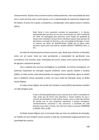 338
relacionamento. Quanto mais o homem evoluiu intelectualmente, mais necessidade de estar
com o outro ele teve, pois o outro passou a ser a representação do suprimento daquilo que
lhe faltava. O outro era a ajuda, a companhia, a completude, como aponta Souza e Cardoso
(2011):
Rede Social é uma expressão cunhada do pesquisador J. A. Barnes,
apresentada pela primeira vez em uma comunicação em 1953 e publicada
em 1954. Foi empregada para descrever como noções de igualdade de
classes eram utilizadas e de que forma indivíduos usavam laços pessoais de
parentesco e amizade em Bremnes, uma comunidade da Noruega. O autor
se inspirou nas idéias de Radcliffe-Brown (1940) que já falava sobre
estrutura social como uma rede de relações (SOUZA E CARDOSO, 2011, p.
67).
As redes de relacionamento humano ocorrem, pois, desde que o homem se descobre
como um ser social. Cada vez mais percebendo a necessidade de aprofundar essa
convivência, criar vínculos, laços. Instituições de ensino, clubes, entre outros são tentativas
de agrupar e aproximar pessoas.
Com o advento dos recursos tecnológicos na sociedade, os homens enxergaram um
potencial importante de interação naquele ambiente. Como aponta Castells e Cardoso
(2005), as redes sociais, antes desenvolvidas em espaços físicos específicos, agora se voltam
para o ambiente virtual, passando a existir um novo modo de interação social: as Redes
Sociais Digitais.
As redes sociais digitais, de acordo com Cardoso e Souza (2011) apresentam também
um lado perigoso, pois:
O que é chamado globalização é outra maneira de se referir à sociedade em
rede, ainda que de forma mais descritiva e menos analítica do que o
conceito de sociedade em rede implica. Porém, como as redes são seletivas
de acordo com os seus programas específicos, e porque conseguem,
simultaneamente, comunicar e não comunicar, a sociedade em rede
difunde-se por todo o mundo, mas não inclui todas as pessoas (CARDOSO
e SOUZA, 2011, p.69).
As Redes Sociais Digitais vem se tornando cada vez mais um ambiente de interação,
na medida em que recebem novos usuários a cada dia, aumentando progressivamente sua
quantidade de usuários.
 