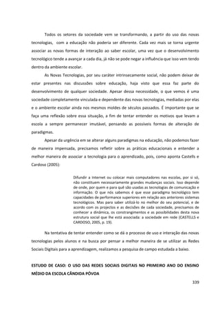 339
Todos os setores da sociedade vem se transformando, a partir do uso das novas
tecnologias, com a educação não poderia ser diferente. Cada vez mais se torna urgente
associar as novas formas de interação ao saber escolar, uma vez que o desenvolvimento
tecnológico tende a avançar a cada dia, já não se pode negar a influência que isso vem tendo
dentro da ambiente escolar.
As Novas Tecnologias, por seu caráter intrinsecamente social, não podem deixar de
estar presentes nas discussões sobre educação, haja visto que essa faz parte do
desenvolvimento de qualquer sociedade. Apesar dessa necessidade, o que vemos é uma
sociedade completamente vinculada e dependente das novas tecnologias, mediadas por elas
e o ambiente escolar ainda nos mesmos moldes de séculos passados. É importante que se
faça uma reflexão sobre essa situação, a fim de tentar entender os motivos que levam a
escola a sempre permanecer imutável, pensando as possíveis formas de alteração de
paradigmas.
Apesar da urgência em se alterar alguns paradigmas na educação, não podemos fazer
de maneira impensada, precisamos refletir sobre as práticas educacionais e entender a
melhor maneira de associar a tecnologia para o aprendizado, pois, como aponta Castells e
Cardoso (2005):
Difundir a Internet ou colocar mais computadores nas escolas, por si só,
não constituem necessariamente grandes mudanças sociais. Isso depende
de onde, por quem e para quê são usadas as tecnologias de comunicação e
informação. O que nós sabemos é que esse paradigma tecnológico tem
capacidades de performance superiores em relação aos anteriores sistemas
tecnológicos. Mas para saber utilizá-lo no melhor do seu potencial, e de
acordo com os projectos e as decisões de cada sociedade, precisamos de
conhecer a dinâmica, os constrangimentos e as possibilidades desta nova
estrutura social que lhe está associada: a sociedade em rede (CASTELLS e
CARDOSO, 2005, p. 19).
Na tentativa de tentar entender como se dá o processo de uso e interação das novas
tecnologias pelos alunos e na busca por pensar a melhor maneira de se utilizar as Redes
Sociais Digitais para a aprendizagem, realizamos a pesquisa de campo estudada a baixo.
ESTUDO DE CASO: O USO DAS REDES SOCIAIS DIGITAIS NO PRIMEIRO ANO DO ENSINO
MÉDIO DA ESCOLA CÂNDIDA PÓVOA
 