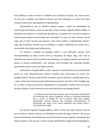 34
livros didáticos e sobre o ensino e o trabalho com os Gêneros Textuais. Isso, muitas vezes,
faz com que o trabalho com Gêneros Textuais seja mais enfatizado e o ensino dos Tipos
Textuais, muitas vezes, seja deixado em segundo plano.
Desconsidera-se que os Gêneros Textuais surgem a partir da necessidade de
comunicação dos falantes, e que sua base são os Tipos Textuais. Segundo Bakhtin (2003), “a
atividade comunicativa e a constituição dos gêneros, se baseiam em uma forma padrão e
relativamente estável de estruturação dos enunciados”, ou seja, nos Tipos Textuais. Via de
regra, são os Tipos Textuais que possuem “uma forma padrão e relativamente estável”.
Logo, são os Gêneros Textuais que se modificam e surgem modificados de acordo com a
necessidade comunicativa dos interlocutores.
Os estudos a respeito da tipologia textual e suas definições causam certa
incompatibilidade de ideias mesmo entre os estudiosos da língua. Logo, não é de se
estranhar que causem tantas incertezas nos professores, em especial naqueles que lecionam
apenas no Ensino Fundamental I, por exemplo, cuja formação não contempla estudos
aprofundados sobre o ensino de língua materna.
Como afirma Travaglia (2002, p. 202), “quando se trata de texto, tem se encontrado
pouco ou, mais frequentemente, nenhum trabalho mais estruturado no ensino com
tipologia textual”. Ou seja, próprio autor reconhece a pouca literatura a respeito deste tema,
e esta é ainda mais escassa quando relacionada ao processo de ensino. Para Travaglia (op.
cit., p. 202), a maneira estrutural e classificatória é considerada a melhor forma de ensino
dos tipos textuais. O autor apresenta uma visão taxionômica da tipologia textual:
[...] a taxionomia dos elementos da língua, que é importante e fundamental
na constituição das teorias linguísticas, termina se revelando pertinente
para o ensino na medida em que os diversos tipos e/ou subtipos
representam recursos diversos que funcionam diferentemente na
constituição dos textos, como marcas linguísticas que contêm pistas e
instrumentos de sentido.
Em resumo, segundo Travaglia (2002, p. 210), o ensino dos Tipos Textuais, mais do
que os Gêneros Textuais, precisa ser trabalhado no ensino de língua materna “não só por
serem fundamentais, mas também por serem pertinentes no que respeita à composição dos
textos em geral”, uma vez que “o tipo é sempre definido pela relação entre propriedades e
 