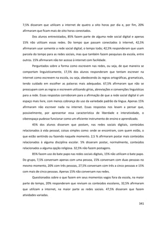 341
7,5% disseram que utilizam a internet de quatro a oito horas por dia e, por fim, 20%
afirmaram que ficam mais de oito horas conectados.
Dos alunos entrevistados, 85% fazem parte de alguma rede social digital e apenas
15% não utilizam essas redes. Do tempo que passam conectados à internet, 42,5%
afirmaram usar somente a rede social digital, o tempo todo; 42,5% responderam que usam
parcela do tempo para as redes sociais, mas que também fazem pesquisas da escola, entre
outros. 15% afirmaram não ter acesso à internet com facilidade.
Perguntados sobre a forma como escrevem nas redes, ou seja, de que maneira se
comportam linguisticamente, 17,5% dos alunos responderam que tentam escrever na
internet como escrevem na escola, ou seja, obedecendo às regras ortográficas, gramaticais,
tendo cuidado em escolher as palavras mais adequadas. 67,5% afirmaram que não se
preocupam com as regras e escrevem utilizando gírias, abreviações e convenções linguísticas
para a rede. Essas respostas corroboram para a afirmação de que a rede social digital é um
espaço mais livre, com menos cobrança do uso da variedade padrão da língua. Apenas 15%
afirmaram não escrever nada na internet. Essas respostas nos levam a pensar que,
possivelmente, por apresentar essa característica de liberdade e interatividade, o
ciberespaço pudesse funcionar como um eficiente instrumento de ensino e aprendizado.
45% dos alunos disseram que postam, nas redes sociais digitais, conteúdos
relacionados à vida pessoal, coisas simples como: onde se encontram, com quem estão, o
que estão sentindo ou fazendo naquele momento. 2,5 % afirmaram postar mais conteúdos
relacionados à alguma disciplina escolar. 5% disseram postar, normalmente, conteúdos
relacionados a alguma opção religiosa. 32,5% não fazem postagens.
85% fazem uso do bate papo nas redes sociais digitais, 15% não utilizam o bate papo.
Do grupo, 7,5% conversam apenas com uma pessoa, 15% conversam com duas pessoas no
mesmo momento, 20% com três pessoas, 27,5% conversam com três a cinco pessoas e 15%
com mais de cinco pessoas. Apenas 15% não conversam nas redes.
Questionados sobre o que fazem em seus momentos vagos fora da escola, na maior
parte do tempo, 20% responderam que revisam os conteúdos escolares, 32,5% afirmaram
que utilizam a internet, na maior parte as redes sociais. 47,5% disseram que fazem
atividades variadas.
 