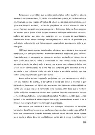 342
Perguntados se acreditam que as redes sociais digitais podem auxiliar de alguma
maneira as disciplinas escolares, 57,5% dos alunos afirmaram que não, 42,5% afirmaram que
sim. Do grupo que deu resposta afirmativa, 12 acham que as redes sociais digitais podem
ajudar nas pesquisas escolares, 3 acreditam que podem ser sanadas dúvidas nas redes e
apenas 2 pensam que podia-se criar grupos escolares de interesse da turma. Essas respostas
nos levam a pensar que os alunos, por perceberem as tecnologias tão distantes da escola,
acabam por pensar que essas não ajudariam em seu processo de aprendizagem,
corroborando a ideia de que tecnologia e educação são coisas opostas. Os que acham que
pode ajudar acabam tendo uma visão um pouco equivocada do que realmente poderia ser
essa ajuda.
100% dos alunos, quando questionados, afirmaram que a escola, e seus recursos
tecnológicos, não conseguiu evoluir na mesma velocidade que a sociedade que a circunda.
Perguntados sobre o que deveria ser mudado, as respostas abertas foram variadas, mas a
maior parte delas versava sobre a necessidade de mais computadores e recursos
tecnológicos dentro da sala de aula. Já vimos, com a teoria que embasa o trabalho, que
apenas inserir computadores na escola não será suficiente para aproximar escola e
tecnologia, o que realmente precisa ser feito é inserir a tecnologia mediada, que faça
sentido tanto para professores quanto para alunos.
Com a realização dessa pesquisa foi possível perceber que, mesmo na escola pública,
com seu histórico de carência, é perceptível o acesso dos alunos à internet e, por
consequência, às redes sociais digitais. Eles apresentam uma liberdade e espontaneidade na
escrita, uma vez que essa não é monitorada, como na escola. Além disso, eles se mostram
rápidos e objetivos, uma vez que afirmam ter a capacidade de conversar com muitas pessoas
ao mesmo tempo, habilidade comum aos nativos digitais. Percebemos também que o tempo
que eles ficam na internet é bastante significativo e que, pelas respostas, às vezes o uso é
ilimitado mas sem grande aproveitamento para o aprendizado.
Percebemos que realmente a escola não conseguiu acompanhar as evoluções
tecnológicas dos últimos tempos e que os alunos, pelas respostas, percebem esse déficit. É
difícil, pois, tentar vincular o mesmo modelo de escola de séculos passados, parece urgente
que a escola se adapte às novas habilidades dos alunos, pois o avanço tecnológico é um
 