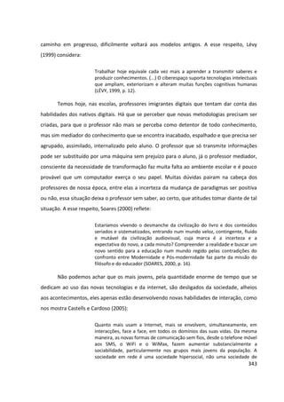 343
caminho em progresso, dificilmente voltará aos modelos antigos. A esse respeito, Lévy
(1999) considera:
Trabalhar hoje equivale cada vez mais a aprender a transmitir saberes e
produzir conhecimentos. (...) O ciberespaço suporta tecnologias intelectuais
que ampliam, exteriorizam e alteram muitas funções cognitivas humanas
(LÉVY, 1999, p. 12).
Temos hoje, nas escolas, professores imigrantes digitais que tentam dar conta das
habilidades dos nativos digitais. Há que se perceber que novas metodologias precisam ser
criadas, para que o professor não mais se perceba como detentor de todo conhecimento,
mas sim mediador do conhecimento que se encontra inacabado, espalhado e que precisa ser
agrupado, assimilado, internalizado pelo aluno. O professor que só transmite informações
pode ser substituído por uma máquina sem prejuízo para o aluno, já o professor mediador,
consciente da necessidade de transformação faz muita falta ao ambiente escolar e é pouco
provável que um computador exerça o seu papel. Muitas dúvidas pairam na cabeça dos
professores de nossa época, entre elas a incerteza da mudança de paradigmas ser positiva
ou não, essa situação deixa o professor sem saber, ao certo, que atitudes tomar diante de tal
situação. A esse respeito, Soares (2000) reflete:
Estaríamos vivendo o desmanche da civilização do livro e dos conteúdos
seriados e sistematizados, entrando num mundo veloz, contingente, fluido
e mutável da civilização audiovisual, cuja marca é a incerteza e a
expectativa do novo, a cada minuto? Compreender a realidade e buscar um
novo sentido para a educação num mundo regido pelas contradições do
confronto entre Modernidade e Pós-modernidade faz parte da missão do
filósofo e do educador (SOARES, 2000, p. 16).
Não podemos achar que os mais jovens, pela quantidade enorme de tempo que se
dedicam ao uso das novas tecnologias e da internet, são desligados da sociedade, alheios
aos acontecimentos, eles apenas estão desenvolvendo novas habilidades de interação, como
nos mostra Castells e Cardoso (2005):
Quanto mais usam a Internet, mais se envolvem, simultaneamente, em
interacções, face a face, em todos os domínios das suas vidas. Da mesma
maneira, as novas formas de comunicação sem fios, desde o telefone móvel
aos SMS, o WiFi e o WiMax, fazem aumentar substancialmente a
sociabilidade, particularmente nos grupos mais jovens da população. A
sociedade em rede é uma sociedade hipersocial, não uma sociedade de
 