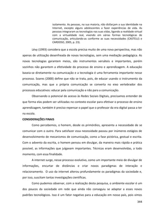 344
isolamento. As pessoas, na sua maioria, não disfarçam a sua identidade na
Internet, excepto alguns adolescentes a fazer experiências de vida. As
pessoas integraram as tecnologias nas suas vidas, ligando a realidade virtual
com a virtualidade real, vivendo em várias formas tecnológicas de
comunicação, articulando-as conforme as suas necessidades (CASTELLS e
CARDOSO, 2005, p. 23).
Lévy (1993) considera que a escola precisa muito de uma nova perspectiva, mas não
apenas de utilização desenfreada de novas tecnologias, sem uma mediação pedagógica. As
novas tecnologias garantem meios, são instrumentos versáteis e importantes, porém
sozinhos não garantem a efetividade do processo de ensino e aprendizagem. A educação
baseia-se diretamente na comunicação e a tecnologia é uma ferramenta importante nesse
processo. Soares (2000) define que não se trata, pois, de educar usando o instrumento da
comunicação, mas que a própria comunicação se converta no eixo vertebrador dos
processos educativos: educar pela comunicação e não para a comunicação.
Observando o potencial de acesso às Redes Sociais Digitais, precisamos entender de
que forma elas podem ser utilizadas no contexto escolar para efetivar o processo de ensino
aprendizagem, também é preciso repensar o papel que o professor da era digital passa a ter
na escola.
CONSIDERAÇÕES FINAIS
Como percebemos, o homem, desde os primórdios, apresenta a necessidade de se
comunicar com o outro. Para satisfazer essa necessidade passou por inúmeros estágios de
desenvolvimento de mecanismos de comunicação, como a fase pictórica, gestual e escrita.
Com o advento da escrita, o homem pensou em divulgar, da maneira mais rápida e prática
possível, as informações que julgavam importantes. Técnicas eram desenvolvidas, a todo
momento, com essa finalidade.
A internet surge, nesse processo evolutivo, como um importante meio de divulgar de
informações, encurtar de distâncias e criar novos paradigmas de interação e
relacionamento. O uso da internet alterou profundamente os paradigmas da sociedade e,
por isso, suscitam tantas investigações científicas.
Como pudemos observar, com a realização desta pesquisa, o ambiente escolar é um
dos poucos da sociedade em rede que ainda não conseguiu se adaptar a esses novos
padrões tecnológicos. Isso é um fator negativo para a educação em nosso país, pois vimos
 