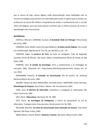 345
que os alunos de hoje, nativos digitais, estão desenvolvendo novas habilidades com os
recursos tecnológicos que precisam ser valorizados pela escola. É urgente que as escolas e os
professores do século XXI reflitam a importância de mediar o conhecimento com o uso dos
meios tecnológicos, para que esses possam contribuir para o efetivo processo de ensino e
aprendizagem dos nossos alunos.
REFERÊNCIAS
CASTELLS, Manuel e CARDOSO, Gustavo. A Sociedade Rede em Portugal. Porto:Campo
das Letras, 2005.
CARDOSO, Carla; SOUZA, Carlos Henrique Medeiros. As Redes Sociais Digitais: Um mundo
em transformação. Agenda Social. V.5, nº1, jan-abr/2011, p. 65 – 78.
CHARTIER, Roger. A aventura do livro: do leitor ao navegador. Trad. de Reginaldo
Carmello Corrêa de Moraes. São Paulo: Editora Unesp/Imprensa Oficial do Estado de São
Paulo, 1999.
FERREIRA, Jairo. O sentido da tecnologia: entre o conhecimento e as estratégias de
mercados. 2001. Disponível em: <http://www.uff.br/mestcii/jairo2.htm>. Acesso em: 14
mai. 2013.
GIOVANNINI, Giovanni. A Evolução na Comunicação. Rio de Janeiro: Ed. Sindicato
Nacional Editores de Livros, 1984.
KAUARK, Fabiana da Silva; MAGALHÃES, Fernanda Castro e MEDEIROS, Carlos Henrique.
Metodologia da Pesquisa: Guia Prático. Itabuna - BA: Via Litterarum, 2010.
LEÃO, Lúcia. O labirinto da hipermídia: arquitetura e navegação no ciberespaço. São
Paulo: Iluminuras, 1999.
LÉVY, Pierre. Cibercultura. São Paulo: ED. 34, 1999.
LÉVY, Pierre. As tecnologias da inteligência: o futuro do pensamento na era da
informática. Tradução Carlos Irineu da Costa. Rio de Janeiro: Ed. 34, 1993.
McLUHAN, Marshall. Os meios de comunicação como extensões do homem. Trad. Décio
Pignatari. São Paulo: Cultrix, 2002.
MARX, Melvin e HILLIX, William. Sistemas e Teorias. São Paulo: Editora Cultrix, 1963.
 