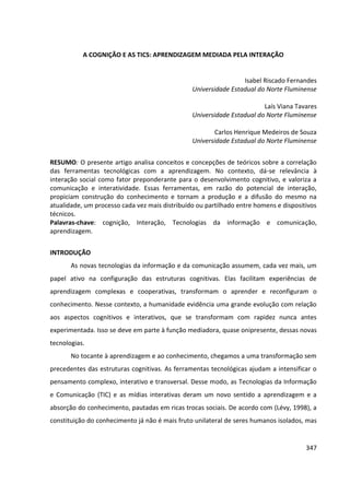 347
A COGNIÇÃO E AS TICS: APRENDIZAGEM MEDIADA PELA INTERAÇÃO
Isabel Riscado Fernandes
Universidade Estadual do Norte Fluminense
Laís Viana Tavares
Universidade Estadual do Norte Fluminense
Carlos Henrique Medeiros de Souza
Universidade Estadual do Norte Fluminense
RESUMO: O presente artigo analisa conceitos e concepções de teóricos sobre a correlação
das ferramentas tecnológicas com a aprendizagem. No contexto, dá-se relevância à
interação social como fator preponderante para o desenvolvimento cognitivo, e valoriza a
comunicação e interatividade. Essas ferramentas, em razão do potencial de interação,
propiciam construção do conhecimento e tornam a produção e a difusão do mesmo na
atualidade, um processo cada vez mais distribuído ou partilhado entre homens e dispositivos
técnicos.
Palavras-chave: cognição, Interação, Tecnologias da informação e comunicação,
aprendizagem.
INTRODUÇÃO
As novas tecnologias da informação e da comunicação assumem, cada vez mais, um
papel ativo na configuração das estruturas cognitivas. Elas facilitam experiências de
aprendizagem complexas e cooperativas, transformam o aprender e reconfiguram o
conhecimento. Nesse contexto, a humanidade evidência uma grande evolução com relação
aos aspectos cognitivos e interativos, que se transformam com rapidez nunca antes
experimentada. Isso se deve em parte à função mediadora, quase onipresente, dessas novas
tecnologias.
No tocante à aprendizagem e ao conhecimento, chegamos a uma transformação sem
precedentes das estruturas cognitivas. As ferramentas tecnológicas ajudam a intensificar o
pensamento complexo, interativo e transversal. Desse modo, as Tecnologias da Informação
e Comunicação (TIC) e as mídias interativas deram um novo sentido a aprendizagem e a
absorção do conhecimento, pautadas em ricas trocas sociais. De acordo com (Lévy, 1998), a
constituição do conhecimento já não é mais fruto unilateral de seres humanos isolados, mas
 