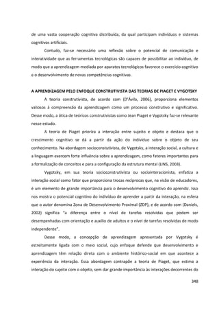 348
de uma vasta cooperação cognitiva distribuída, da qual participam indivíduos e sistemas
cognitivos artificiais.
Contudo, faz-se necessário uma reflexão sobre o potencial de comunicação e
interatividade que as ferramentas tecnológicas são capazes de possibilitar ao indivíduo, de
modo que a aprendizagem mediada por aparatos tecnológicos favorece o exercício cognitivo
e o desenvolvimento de novas competências cognitivas.
A APRENDIZAGEM PELO ENFOQUE CONSTRUTIVISTA DAS TEORIAS DE PIAGET E VYGOTSKY
A teoria construtivista, de acordo com (D’Ávila, 2006), proporciona elementos
valiosos à compreensão da aprendizagem como um processo construtivo e significativo.
Desse modo, a ótica de teóricos construtivistas como Jean Piaget e Vygotsky faz-se relevante
nesse estudo.
A teoria de Piaget prioriza a interação entre sujeito e objeto e destaca que o
crescimento cognitivo se dá a partir da ação do indivíduo sobre o objeto de seu
conhecimento. Na abordagem socioconstutivista, de Vygotsky, a interação social, a cultura e
a linguagem exercem forte influência sobre a aprendizagem, como fatores importantes para
a formalização de conceitos e para a configuração da estrutura mental (LINS, 2003).
Vygotsky, em sua teoria socioconstrutivista ou sociointeracionista, enfatiza a
interação social como fator que proporciona trocas recíprocas que, na visão de educadores,
é um elemento de grande importância para o desenvolvimento cognitivo do aprendiz. Isso
nos mostra o potencial cognitivo do indivíduo de aprender a partir da interação, na esfera
que o autor denomina Zona de Desenvolvimento Proximal (ZDP), e de acordo com (Daniels,
2002) significa “a diferença entre o nível de tarefas resolvidas que podem ser
desempenhadas com orientação e auxílio de adultos e o nível de tarefas resolvidas de modo
independente”.
Desse modo, a concepção de aprendizagem apresentada por Vygotsky é
estreitamente ligada com o meio social, cujo enfoque defende que desenvolvimento e
aprendizagem têm relação direta com o ambiente histórico-social em que acontece a
experiência da interação. Essa abordagem contrapõe a teoria de Piaget, que estima a
interação do sujeito com o objeto, sem dar grande importância às interações decorrentes do
 