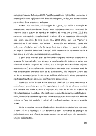 349
meio social. Segundo (Palangana, 2001), Piaget foca sua atenção no indivíduo, entendendo o
objeto apenas como algo perturbador da estrutura cognitiva, ou seja, não ocorre na teoria
construtivista desse autor trocas recíprocas.
Existem dois elementos, na concepção de Vygotsky, que fazem a mediação da
aprendizagem: os instrumentos e os signos, o autor assinala esses elementos como frutos do
ambiente social e cultural do indivíduo. No entanto, de acordo com (Santos, 2003), tais
elementos, intermediários do conhecimento, precisam sofrer um processo de internalização
para serem absorvidos do meio social. (Lins, 2003) afirma que, para Vygotsky a
internalização é um método que abrange a modificação de fenômenos sociais em
fenômenos psicológicos por meio de signos. Para ele, a origem de todas as funções
psicológicas superiores é originada na relação entre seres humanos, defendendo assim, a
ideia de que as interações sociais ocasionam o aprendizado.
A partir disso, vale dizer que o desenvolvimento cognitivo requer que se concretize o
processo de internalização, que abrange a transformação de fenômenos sociais em
fenômenos relativos à cognição do aprendiz, para a produção do conhecimento. Segundo
(Palangana, 2001), a internalização do conhecimento acumulado pelos sujeitos ao longo da
vida e disponível no ambiente social, se dá, especialmente, pela linguagem. Através das
trocas com as pessoas que participam do seu ambiente, ainda quando criança aprende-se os
significados linguísticos ocasionando o conhecimento de sua cultura.
Ao estudar os dois autores, Piaget e Vygotsky, acerca de suas abordagens quanto a
aprendizagem, entende-se que, na ótica vygotskyana, a construção da estrutura cognitiva
está mediada pela interação social e linguagem, nas quais se apoiam no processo de
internalização para a absorção de informações e de ferramentas de representação histórico-
social, formalizadas e expressas a partir do contexto sociocultural do indivíduo. Isso difere da
vertente de Piaget que não inclui o meio social como fator importante para a estruturação
mental.
Nessa perspectiva, vale uma reflexão sobre a aprendizagem mediada pela interação,
a ponto de ver a tecnologia e suas ferramentas como alternativas de produção do
conhecimento na era da informação, proporcionando uma aprendizagem ativa, construtiva,
reflexiva e socializadora.
 