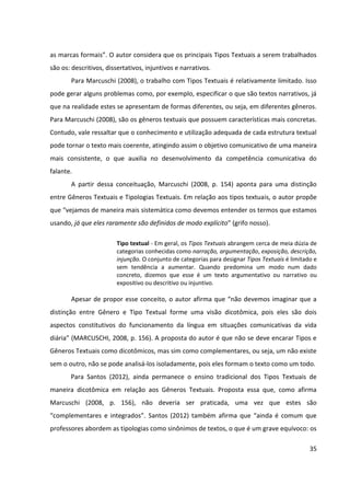 35
as marcas formais”. O autor considera que os principais Tipos Textuais a serem trabalhados
são os: descritivos, dissertativos, injuntivos e narrativos.
Para Marcuschi (2008), o trabalho com Tipos Textuais é relativamente limitado. Isso
pode gerar alguns problemas como, por exemplo, especificar o que são textos narrativos, já
que na realidade estes se apresentam de formas diferentes, ou seja, em diferentes gêneros.
Para Marcuschi (2008), são os gêneros textuais que possuem características mais concretas.
Contudo, vale ressaltar que o conhecimento e utilização adequada de cada estrutura textual
pode tornar o texto mais coerente, atingindo assim o objetivo comunicativo de uma maneira
mais consistente, o que auxilia no desenvolvimento da competência comunicativa do
falante.
A partir dessa conceituação, Marcuschi (2008, p. 154) aponta para uma distinção
entre Gêneros Textuais e Tipologias Textuais. Em relação aos tipos textuais, o autor propõe
que “vejamos de maneira mais sistemática como devemos entender os termos que estamos
usando, já que eles raramente são definidos de modo explícito” (grifo nosso).
Tipo textual - Em geral, os Tipos Textuais abrangem cerca de meia dúzia de
categorias conhecidas como narração, argumentação, exposição, descrição,
injunção. O conjunto de categorias para designar Tipos Textuais é limitado e
sem tendência a aumentar. Quando predomina um modo num dado
concreto, dizemos que esse é um texto argumentativo ou narrativo ou
expositivo ou descritivo ou injuntivo.
Apesar de propor esse conceito, o autor afirma que “não devemos imaginar que a
distinção entre Gênero e Tipo Textual forme uma visão dicotômica, pois eles são dois
aspectos constitutivos do funcionamento da língua em situações comunicativas da vida
diária” (MARCUSCHI, 2008, p. 156). A proposta do autor é que não se deve encarar Tipos e
Gêneros Textuais como dicotômicos, mas sim como complementares, ou seja, um não existe
sem o outro, não se pode analisá-los isoladamente, pois eles formam o texto como um todo.
Para Santos (2012), ainda permanece o ensino tradicional dos Tipos Textuais de
maneira dicotômica em relação aos Gêneros Textuais. Proposta essa que, como afirma
Marcuschi (2008, p. 156), não deveria ser praticada, uma vez que estes são
“complementares e integrados”. Santos (2012) também afirma que “ainda é comum que
professores abordem as tipologias como sinônimos de textos, o que é um grave equívoco: os
 