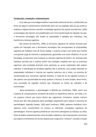 350
TECNOLOGIA, COGNIÇÃO E APRENDIZAGEM
Já se sabe que a tecnologia modifica a expressão criativa do homem, modificando sua
forma de adquirir conhecimento, interferindo assim em sua cognição. Mas de que modo os
artefatos e objetos técnicos intervêm na atividade cognitiva? De acordo com (Norman, 1993)
as tecnologias não operam uma amplificação e sim uma transformação da cognição. Ou seja,
a ferramenta tecnológica não amplia as capacidades e aptidões dos indivíduos, mas
transforma a natureza cognitiva.
Nos termos de (Hutchins, 1996) as estruturas cognitivas do sistema formado pelo
sujeito em interação com a ferramenta tecnológica não correspondem às propriedades
cognitivas do indivíduo visto de forma isolada, o sistema cumpre uma tarefa que envolve
uma grande carga de memória e planejamento, garantindo uma maior eficiência. O uso da
tecnologia, ao promover uma mudança na natureza cognitiva da tarefa a ser realizada pelo
indivíduo, permite que o sistema realize uma atividade complexa sem que os processos
cognitivos nela envolvidos precisem estar presentes ou serem mobilizados pelo próprio
indivíduo. A distribuição da atividade cognitiva não é, portanto, uma simples extensão de
propriedades individuais e internas aos suportes externos; ela é, antes, um processo de
transformação que caracteriza, segundo Hutchins, o modo de ser da cognição humana, e
não apenas uma peculiaridade de certas práticas e técnicas. O autor propõe, dessa forma,
uma concepção da cognição humana que ultrapassa os limites do indivíduo e da
interioridade.
Nessa perspectiva, a aprendizagem é definida por (Lomônaco, 1984), como uma
mudança de comportamento resultante de prática ou experiência anterior, de modo a ser
um processo interno que ocorre dentro dos organismos. Entretanto, existem inúmera
teorias que têm sido propostas pelos psicólogos cognitivistas para explicar o processo da
aprendizagem. Segundo (Leeper, 1970 apud Lomônaco, 1984), podemos considerar cinco
aspectos como característicos ou comuns as diferentes concepções cognitivas de
aprendizagem: A teoria cognitiva pretende ser uma teoria abrangente ou inclusiva; se utiliza
tanto de dados comportamentais como de dados subjetivos; não é basicamente uma teoria
que explica os fenômenos em termos daquilo que o organismo “conhece”; concebe a função
 