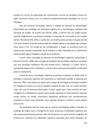 351
cerebral em termos da organização dos componentes menores da atividade nervosa em
todos funcionais maiores; tem um interesse predominantemente psicológico em vez de
fisiológico.
Uma das primeiras concepções teóricas a respeito do processo de aprendizagem
desenvolvida por psicólogos de orientação cognitiva foi a aprendizagem explicada pela
formação de insights. De acordo com (Garret, 1959), o homem tem um insight quando
aprende integralmente os princípios existentes na execução de uma tarefa ou vê a relação
correta. Na visão de (Hill, 1981), o sujeito tem um insight quando percebe a situação total de
uma nova maneira, incluindo compreensão das relações lógicas ou percepção das conexões
entre meios e fins. Em função de tais considerações, o insight se caracteriza como um
processo que, quando completado, dá ao indivíduo a nítida impressão de ter subitamente
compreendido algo ou chegado a solução de um problema.
A partir dessa concepção do processo de aprendizagem podemos compreender a
ótica de (Hutchins, 1996) sobre a função de mediação das tecnologias cognitivas, ao propor
que uma tecnologia mediadora não está situada entre o indivíduo e a tarefa. Situar o
aparato tecnológico entre o indivíduo e a tarefa implica supor que estes podem ser definidos
prévia e isoladamente.
A ideia de que as tecnologias cognitivas promovem mudanças no modo como as
atividades e processos cognitivos são requeridos ou mobilizados também é explorada por
(Dennett, 1997). Suas análises se voltam para o papel da tecnologia na formação complexa
da inteligência humana e na nossa atividade cotidiana de lidar com um mundo dinâmico
onde, não raro, há inúmeras informações. O autor sugere que a fonte primária de nossa
inteligência é a habilidade em expelir nossas tarefas cognitivas no meio ambiente, lançando
nossas mentes no mundo, construímos dispositivos periféricos que simultaneamente
simplificam o nosso meio facilitando nossa cognição cotidiana e refinam o nosso próprio
pensamento.
Tal perspectiva permite supor que os recursos tecnológicos podem contribuir na
produção de insights, para a emergência de novos processos ou habilidades cognitivas que
não estavam previamente presentes. Além de fornecerem um auxílio externo à cognição, de
promoverem mudanças nas habilidades cognitivas requeridas para certas atividades, de
 
