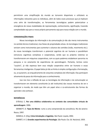 352
permitirem uma simplificação do mundo ao tornarem disponíveis e utilizáveis as
informações relevantes para os indivíduos, além de todos esses processos que já implicam
uma série de transformações, as ferramentas tecnológicas podem potencializar a
emergência de novas modalidades de representação, conhecimento, significação, trazendo
complexidade seja para o nosso próprio pensamento seja para nossa relação com o mundo.
CONSIDERAÇÕES FINAIS
Novas tecnologias da informação e da comunicação já não são meros instrumentos
no sentido técnico tradicional, mas feixes de propriedades ativas. As tecnologias tradicionais
serviam como instrumentos para aumentar o alcance dos sentidos (visão, movimento etc.).
As novas tecnologias transformam o potencial cognitivo do ser humano e possibilitam
estruturas cognitivas complexas e cooperativas, sendo que os próprios sistemas se
transformaram em máquinas cooperativas, com as quais podemos estabelecer parcerias na
pesquisa e no aviamento de experiências de aprendizagem. Portanto, termos como
"usuário", já não expressa bem essa relação cooperativa entre ser humano e essas
ferramentas inteligentes. O papel delas já não se limita à simples configuração e formatação,
ou, se quiserem, ao enquadramento de conjuntos complexos de informação. Elas participam
ativamente do passo da informação para o conhecimento.
Isso nos traz a reflexão de que as tecnologias da informação e da comunicação se
transformaram em elemento constituinte (e até instituinte) das nossas maneiras de ver e
organizar o mundo, de modo que têm um papel ativo e co-estruturante das formas do
aprender e do conhecer.
REFERÊNCIAS
D’ÁVILA, C. Por uma didática colaborativa no contexto das comunidades virtuais de
aprendizagem. 2006.
DENNETT, D. Tipos de Mente: rumo a uma compreensão da consciência. Rio de Janeiro:
Rocco, 1997.
DANIELS, H. (Org.) Uma introdução a Vygotsky. São Paulo: Loyola, 2002.
GARRET, H. E. Grandes experimentos da Psicologia. São Paulo: Cia. Ed. Nacional, 1959.
 