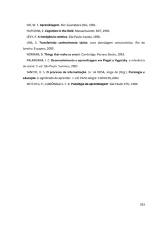 353
Hill, W. F. Aprendizagem. Rio: Guanabara Dois, 1981.
HUTCHINS, E. Cognition in the Wild. Massachusetts: MIT, 1996.
LÉVY, P. A inteligência coletiva. São Paulo: Loyola, 1998.
LINS, S. Transferindo conhecimento tácito: uma abordagem construtivista. Rio de
Janeiro: E-papers, 2003.
NORMAN, D. Things that make us smart. Cambridge: Perseus Books, 1993.
PALANGANA, I. C. Desenvolvimento e aprendizagem em Piaget e Vygotsky: a relevância
do social. 3. ed. São Paulo: Summus, 2001.
SANTOS, B. S. O processo de internalização. In: LA ROSA, Jorge de (Org.). Psicologia e
educação: o significado do aprender. 7. ed. Porto Alegre: EDIPUCRS,2003.
WITTER G. P.; LOMÔNACO J. F. B. Psicologia da aprendizagem. São Paulo: EPU, 1984.
 