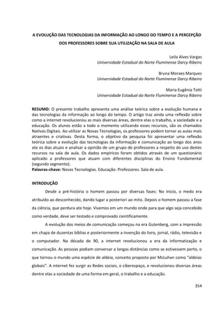 354
A EVOLUÇÃO DAS TECNOLOGIAS DA INFORMAÇÃO AO LONGO DO TEMPO E A PERCEPÇÃO
DOS PROFESSORES SOBRE SUA UTILIZAÇÃO NA SALA DE AULA
Leila Alves Vargas
Universidade Estadual do Norte Fluminense Darcy Ribeiro
Bruna Moraes Marques
Universidade Estadual do Norte Fluminense Darcy Ribeiro
Maria Eugênia Totti
Universidade Estadual do Norte Fluminense Darcy Ribeiro
RESUMO: O presente trabalho apresenta uma análise teórica sobre a evolução humana e
das tecnologias da informação ao longo do tempo. O artigo traz ainda uma reflexão sobre
como a internet revolucionou as mais diversas áreas, dentre elas o trabalho, a sociedade e a
educação. Os alunos estão a todo o momento utilizando esses recursos, são os chamados
Nativos Digitais. Ao utilizar as Novas Tecnologias, os professores podem tornar as aulas mais
atraentes e criativas. Desta forma, o objetivo da pesquisa foi apresentar uma reflexão
teórica sobre a evolução das tecnologias da informação e comunicação ao longo dos anos
ate os dias atuais e analisar a opinião de um grupo de professores a respeito do uso destes
recursos na sala de aula. Os dados empíricos foram obtidos através de um questionário
aplicado a professores que atuam com diferentes disciplinas do Ensino Fundamental
(segundo segmento).
Palavras-chave: Novas Tecnologias. Educação. Professores. Sala de aula.
INTRODUÇÃO
Desde a pré-história o homem passou por diversas fases: No inicio, o medo era
atribuído ao desconhecido, dando lugar a posteriori ao mito. Depois o homem passou a fase
da ciência, que perdura ate hoje. Vivemos em um mundo onde para que algo seja concebido
como verdade, deve ser testado e comprovado cientificamente.
A evolução dos meios de comunicação começou na era Gutenberg, com a impressão
em chapa de duzentas bíblias e posteriormente a invenção do livro, jornal, rádio, televisão e
o computador. Na década de 90, a internet revolucionou a era da informatização e
comunicação. As pessoas podiam conversar a longas distâncias como se estivessem perto, o
que tornou o mundo uma espécie de aldeia, conceito proposto por McLuhan como “aldeias
globais”. A internet fez surgir as Redes sociais, o ciberespaço, e revolucionou diversas áreas
dentre elas a sociedade de uma forma em geral, o trabalho e a educação.
 