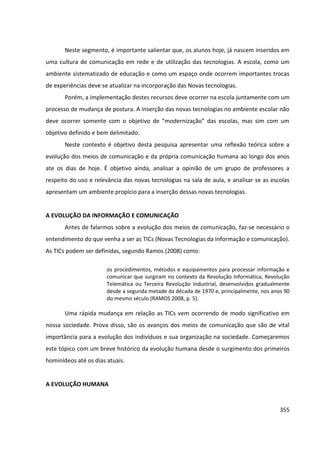 355
Neste segmento, é importante salientar que, os alunos hoje, já nascem inseridos em
uma cultura de comunicação em rede e de utilização das tecnologias. A escola, como um
ambiente sistematizado de educação e como um espaço onde ocorrem importantes trocas
de experiências deve se atualizar na incorporação das Novas tecnologias.
Porém, a implementação destes recursos deve ocorrer na escola juntamente com um
processo de mudança de postura. A inserção das novas tecnologias no ambiente escolar não
deve ocorrer somente com o objetivo de “modernização” das escolas, mas sim com um
objetivo definido e bem delimitado.
Neste contexto é objetivo desta pesquisa apresentar uma reflexão teórica sobre a
evolução dos meios de comunicação e da própria comunicação humana ao longo dos anos
ate os dias de hoje. É objetivo ainda, analisar a opinião de um grupo de professores a
respeito do uso e relevância das novas tecnologias na sala de aula, e analisar se as escolas
apresentam um ambiente propício para a inserção dessas novas tecnologias.
A EVOLUÇÃO DA INFORMAÇÃO E COMUNICAÇÃO
Antes de falarmos sobre a evolução dos meios de comunicação, faz-se necessário o
entendimento do que venha a ser as TICs (Novas Tecnologias da Informação e comunicação).
As TICs podem ser definidas, segundo Ramos (2008) como:
os procedimentos, métodos e equipamentos para processar informação e
comunicar que surgiram no contexto da Revolução Informática, Revolução
Telemática ou Terceira Revolução Industrial, desenvolvidos gradualmente
desde a segunda metade da década de 1970 e, principalmente, nos anos 90
do mesmo século (RAMOS 2008, p. 5).
Uma rápida mudança em relação as TICs vem ocorrendo de modo significativo em
nossa sociedade. Prova disso, são os avanços dos meios de comunicação que são de vital
importância para a evolução dos indivíduos e sua organização na sociedade. Começaremos
este tópico com um breve histórico da evolução humana desde o surgimento dos primeiros
hominídeos até os dias atuais.
A EVOLUÇÃO HUMANA
 