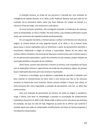 356
A evolução humana, ao longo de seu percurso é marcada por uma evolução da
inteligência da espécie (Kauark, et al. 2010, p.10). Podemos destacar que para falar de tal
evolução, faz-se necessário relatar sobre três fases distintas em relação ao homem e a
natureza: A fase do medo, a do misticismo e a da ciência.
Os seres humanos primitivos, não conseguiam entender os fenômenos da natureza,
como as tempestades, os raios e trovões. Por esse motivo, suas relações justificavam-se pelo
medo, por sentimento de impotência diante do desconhecido.
Em um segundo momento, o homem passou a atribuir os fenômenos da natureza ao
mágico, as crenças através do mito. Segundo Kauark, et al. 2010, p. 10, o homem nesta
época passa a tentar explicações para os fenômenos a partir de pensamentos abstratos e
associativos, elaborando a magia, as crenças e superstições. Apesar de tais ideias não
surtirem efeitos imediatos, elas serviram de base para a próxima fase, pois o homem passa a
ter um pensamento especulativo, a partir do momento em que começa a propor relações de
associação simbólica a situações de seu cotidiano.
Desta forma, quanto mais pensante o homem se tornava, mais insatisfeito ele ficava
com as explicações místicas e supersticiosas ate então por ele propostas. Agora, ele passava
buscar explicações plausíveis para seus anseios e inquietações.
A técnica e a tecnologia, que se aplicava a capacidade de aprender a trabalhar com
bens naturais os transformando em bens úteis é uma técnica que não se faz exclusiva
somente na história dos seres humanos. Outros animais também o fazem. Com efeito, os
seres humanos têm como capacidade a evolução do pensamento. Esta sim, os difere dos
outros animais.
Com essa evolução do pensamento do homem, do medo ao mágico e metafórico,
surge a ciência, com base na metodologia e pautada na acumulação de conhecimentos
sistemáticos (kauark et al. 2010, p.18). Desde então a ciência nunca mais parou seu processo
de evolução, vez que nos dias de hoje chegamos ao ponto de se afirmar que somente é
verdade aquilo que pode ser comprovado cientificamente com base em teorias propostas e
consequente comprovações.
 