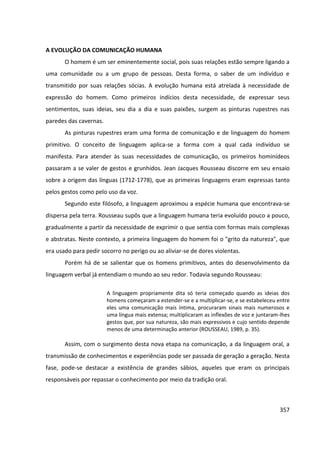 357
A EVOLUÇÃO DA COMUNICAÇÃO HUMANA
O homem é um ser eminentemente social, pois suas relações estão sempre ligando a
uma comunidade ou a um grupo de pessoas. Desta forma, o saber de um indivíduo e
transmitido por suas relações sócias. A evolução humana está atrelada à necessidade de
expressão do homem. Como primeiros indícios desta necessidade, de expressar seus
sentimentos, suas ideias, seu dia a dia e suas paixões, surgem as pinturas rupestres nas
paredes das cavernas.
As pinturas rupestres eram uma forma de comunicação e de linguagem do homem
primitivo. O conceito de linguagem aplica-se a forma com a qual cada indivíduo se
manifesta. Para atender às suas necessidades de comunicação, os primeiros hominídeos
passaram a se valer de gestos e grunhidos. Jean Jacques Rousseau discorre em seu ensaio
sobre a origem das línguas (1712-1778), que as primeiras linguagens eram expressas tanto
pelos gestos como pelo uso da voz.
Segundo este filósofo, a linguagem aproximou a espécie humana que encontrava-se
dispersa pela terra. Rousseau supôs que a linguagem humana teria evoluído pouco a pouco,
gradualmente a partir da necessidade de exprimir o que sentia com formas mais complexas
e abstratas. Neste contexto, a primeira linguagem do homem foi o "grito da natureza", que
era usado para pedir socorro no perigo ou ao aliviar-se de dores violentas.
Porém há de se salientar que os homens primitivos, antes do desenvolvimento da
linguagem verbal já entendiam o mundo ao seu redor. Todavia segundo Rousseau:
A linguagem propriamente dita só teria começado quando as ideias dos
homens começaram a estender-se e a multiplicar-se, e se estabeleceu entre
eles uma comunicação mais íntima, procuraram sinais mais numerosos e
uma língua mais extensa; multiplicaram as inflexões de voz e juntaram-lhes
gestos que, por sua natureza, são mais expressivos e cujo sentido depende
menos de uma determinação anterior (ROUSSEAU, 1989, p. 35).
Assim, com o surgimento desta nova etapa na comunicação, a da linguagem oral, a
transmissão de conhecimentos e experiências pode ser passada de geração a geração. Nesta
fase, pode-se destacar a existência de grandes sábios, aqueles que eram os principais
responsáveis por repassar o conhecimento por meio da tradição oral.
 