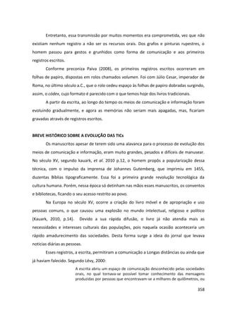 358
Entretanto, essa transmissão por muitos momentos era comprometida, vez que não
existiam nenhum registro a não ser os recursos orais. Dos grafos e pinturas rupestres, o
homem passou para gestos e grunhidos como forma de comunicação e aos primeiros
registros escritos.
Conforme preconiza Paiva (2008), os primeiros registros escritos ocorreram em
folhas de papiro, dispostas em rolos chamados volumen. Foi com Júlio Cesar, imperador de
Roma, no último século a.C., que o rolo cedeu espaço às folhas de papiro dobradas surgindo,
assim, o códex, cujo formato é parecido com o que temos hoje dos livros tradicionais.
A partir da escrita, ao longo do tempo os meios de comunicação e informação foram
evoluindo gradualmente, e agora as memórias não seriam mais apagadas, mas, ficariam
gravadas através de registros escritos.
BREVE HISTÓRICO SOBRE A EVOLUÇÃO DAS TICs
Os manuscritos apesar de terem sido uma alavanca para o processo de evolução dos
meios de comunicação e informação, eram muito grandes, pesados e difíceis de manusear.
No século XV, segundo kauark, et al. 2010 p.12, o homem propôs a popularização dessa
técnica, com o impulso da imprensa de Johannes Gutemberg, que imprimiu em 1455,
duzentas Bíblias tipograficamente. Essa foi a primeira grande revolução tecnológica da
cultura humana. Porém, nessa época só detinham nas mãos esses manuscritos, os conventos
e bibliotecas, ficando o seu acesso restrito ao povo.
Na Europa no século XV, ocorre a criação do livro móvel e de apropriação e uso
pessoas comuns, o que causou uma explosão no mundo intelectual, religioso e político
(Kauark, 2010, p.14). Devido a sua rápida difusão, o livro já não atendia mais as
necessidades e interesses culturais das populações, pois naquela ocasião aconteceria um
rápido amadurecimento das sociedades. Desta forma surge a ideia do jornal que levava
noticias diárias as pessoas.
Esses registros, a escrita, permitiram a comunicação a Longas distâncias ou ainda que
já haviam falecido. Segundo Lévy, 2000:
A escrita abriu um espaço de comunicação desconhecido pelas sociedades
orais, no qual tornava-se possível tomar conhecimento das mensagens
produzidas por pessoas que encontravam-se a milhares de quilômetros, ou
 