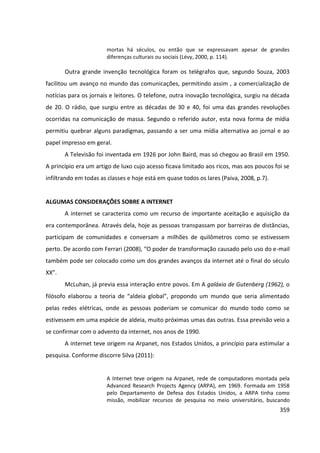 359
mortas há séculos, ou então que se expressavam apesar de grandes
diferenças culturais ou sociais (Lévy, 2000, p. 114).
Outra grande invenção tecnológica foram os telégrafos que, segundo Souza, 2003
facilitou um avanço no mundo das comunicações, permitindo assim , a comercialização de
notícias para os jornais e leitores. O telefone, outra inovação tecnológica, surgiu na década
de 20. O rádio, que surgiu entre as décadas de 30 e 40, foi uma das grandes revoluções
ocorridas na comunicação de massa. Segundo o referido autor, esta nova forma de mídia
permitiu quebrar alguns paradigmas, passando a ser uma mídia alternativa ao jornal e ao
papel impresso em geral.
A Televisão foi inventada em 1926 por John Baird, mas só chegou ao Brasil em 1950.
A princípio era um artigo de luxo cujo acesso ficava limitado aos ricos, mas aos poucos foi se
infiltrando em todas as classes e hoje está em quase todos os lares (Paiva, 2008, p.7).
ALGUMAS CONSIDERAÇÕES SOBRE A INTERNET
A internet se caracteriza como um recurso de importante aceitação e aquisição da
era contemporânea. Através dela, hoje as pessoas transpassam por barreiras de distâncias,
participam de comunidades e conversam a milhões de quilômetros como se estivessem
perto. De acordo com Ferrari (2008), “O poder de transformação causado pelo uso do e-mail
também pode ser colocado como um dos grandes avanços da internet até o final do século
XX”.
McLuhan, já previa essa interação entre povos. Em A galáxia de Gutenberg (1962), o
filósofo elaborou a teoria de “aldeia global”, propondo um mundo que seria alimentado
pelas redes elétricas, onde as pessoas poderiam se comunicar do mundo todo como se
estivessem em uma espécie de aldeia, muito próximas umas das outras. Essa previsão veio a
se confirmar com o advento da internet, nos anos de 1990.
A internet teve origem na Arpanet, nos Estados Unidos, a princípio para estimular a
pesquisa. Conforme discorre Silva (2011):
A Internet teve origem na Arpanet, rede de computadores montada pela
Advanced Research Projects Agency (ARPA), em 1969. Formada em 1958
pelo Departamento de Defesa dos Estados Unidos, a ARPA tinha como
missão, mobilizar recursos de pesquisa no meio universitário, buscando
 