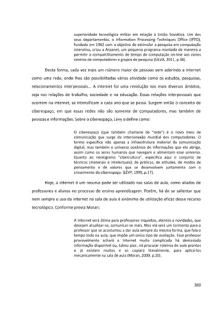 360
superioridade tecnológica militar em relação à União Soviética. Um dos
seus departamentos, o Information Processing Techniques Office (IPTO),
fundado em 1962 com o objetivo de estimular a pesquisa em computação
interativa, criou a Arpanet, um pequeno programa montado de maneira a
permitir o compartilhamento de tempo de computação on-line aos vários
centros de computadores e grupos de pesquisa (SILVA, 2011, p.38).
Desta forma, cada vez mais um número maior de pessoas vem aderindo a internet
como uma rede, onde lhes são possibilitadas várias atividade como os estudos, pesquisas,
relacionamentos interpessoais... A internet foi uma revolução nos mais diversos âmbitos,
seja nas relações de trabalho, sociedade e na educação. Essas relações interpessoais que
ocorrem na internet, se intensificam a cada ano que se passa. Surgem então o conceito de
ciberespaço, em que essas redes não são somente de computadores, mas também de
pessoas e informações. Sobre o ciberespaço, Lévy o define como:
O ciberespaço (que também chamarei de “rede”) é o novo meio de
comunicação que surge da interconexão mundial dos computadores. O
termo especifica não apenas a infraestrutura material da comunicação
digital, mas também o universo oceânico de informações que ela abriga,
assim como os seres humanos que navegam e alimentam esse universo.
Quanto ao neologismo “cibercultura”, especifica aqui o conjunto de
técnicas (materiais e intelectuais), de práticas, de atitudes, de modos de
pensamento e de valores que se desenvolvem juntamente com o
crescimento do ciberespaço. (LÉVY, 1999, p.17).
Hoje, a internet é um recurso pode ser utilizado nas salas de aula, como aliados de
professores e alunos no processo de ensino aprendizagem. Porém, há de se salientar que
nem sempre o uso da internet na sala de aula é sinônimo de utilização eficaz desse recurso
tecnológico. Conforme previa Moran:
A Internet será ótima para professores inquietos, atentos a novidades, que
desejam atualizar-se, comunicar-se mais. Mas ela será um tormento para o
professor que se acostumou a dar aula sempre da mesma forma, que fala o
tempo todo na aula, que impõe um único tipo de avaliação. Esse professor
provavelmente achará a Internet muito complicada há demasiada
informação disponível ou, talvez pior, irá procurar roteiros de aula prontos
e já existem muitos e os copiará literalmente, para aplicá-los
mecanicamente na sala de aula (Moran, 2000, p.20).
 