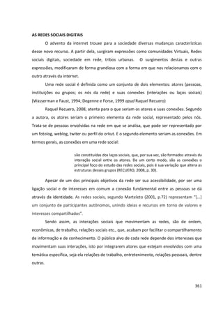 361
AS REDES SOCIAIS DIGITAIS
O advento da internet trouxe para a sociedade diversas mudanças características
desse novo recurso. A partir dela, surgiram expressões como comunidades Virtuais, Redes
sociais digitais, sociedade em rede, tribos urbanas. O surgimentos destas e outras
expressões, modificaram de forma grandiosa com a forma em que nos relacionamos com o
outro através da internet.
Uma rede social é definida como um conjunto de dois elementos: atores (pessoas,
instituições ou grupos; os nós da rede) e suas conexões (interações ou laços sociais)
(Wasserman e Faust, 1994; Degenne e Forse, 1999 apud Raquel Recuero)
Raquel Recuero, 2008, atenta para o que seriam os atores e suas conexões. Segundo
a autora, os atores seriam o primeiro elemento da rede social, representado pelos nós.
Trata-se de pessoas envolvidas na rede em que se analisa, que pode ser representado por
um fotolog, weblog, twiter ou perfil do orkut. E o segundo elemento seriam as conexões. Em
termos gerais, as conexões em uma rede social:
são constituídas dos laços sociais, que, por sua vez, são formados através da
interação social entre os atores. De um certo modo, são as conexões o
principal foco do estudo das redes sociais, pois é sua variação que altera as
estruturas desses grupos (RECUERO, 2008, p. 30).
Apesar de um dos principais objetivos da rede ser sua acessibilidade, por ser uma
ligação social e de interesses em comum a conexão fundamental entre as pessoas se dá
através da identidade. As redes sociais, segundo Marteleto (2001, p.72) representam “[...]
um conjunto de participantes autônomos, unindo ideias e recursos em torno de valores e
interesses compartilhados”.
Sendo assim, as interações sociais que movimentam as redes, são de ordem,
econômicas, de trabalho, relações sociais etc., que, acabam por facilitar o compartilhamento
de informação e de conhecimento. O público alvo de cada rede depende dos interesses que
movimentam suas interações, isto por integrarem atores que estejam envolvidos com uma
temática específica, seja ela relações de trabalho, entretenimento, relações pessoais, dentre
outras.
 
