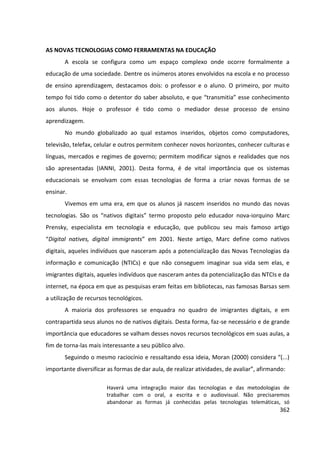 362
AS NOVAS TECNOLOGIAS COMO FERRAMENTAS NA EDUCAÇÃO
A escola se configura como um espaço complexo onde ocorre formalmente a
educação de uma sociedade. Dentre os inúmeros atores envolvidos na escola e no processo
de ensino aprendizagem, destacamos dois: o professor e o aluno. O primeiro, por muito
tempo foi tido como o detentor do saber absoluto, e que “transmitia” esse conhecimento
aos alunos. Hoje o professor é tido como o mediador desse processo de ensino
aprendizagem.
No mundo globalizado ao qual estamos inseridos, objetos como computadores,
televisão, telefax, celular e outros permitem conhecer novos horizontes, conhecer culturas e
línguas, mercados e regimes de governo; permitem modificar signos e realidades que nos
são apresentadas (IANNI, 2001). Desta forma, é de vital importância que os sistemas
educacionais se envolvam com essas tecnologias de forma a criar novas formas de se
ensinar.
Vivemos em uma era, em que os alunos já nascem inseridos no mundo das novas
tecnologias. São os “nativos digitais” termo proposto pelo educador nova-iorquino Marc
Prensky, especialista em tecnologia e educação, que publicou seu mais famoso artigo
“Digital natives, digital immigrants” em 2001. Neste artigo, Marc define como nativos
digitais, aqueles indivíduos que nasceram após a potencialização das Novas Tecnologias da
informação e comunicação (NTICs) e que não conseguem imaginar sua vida sem elas, e
imigrantes digitais, aqueles indivíduos que nasceram antes da potencialização das NTCIs e da
internet, na época em que as pesquisas eram feitas em bibliotecas, nas famosas Barsas sem
a utilização de recursos tecnológicos.
A maioria dos professores se enquadra no quadro de imigrantes digitais, e em
contrapartida seus alunos no de nativos digitais. Desta forma, faz-se necessário e de grande
importância que educadores se valham desses novos recursos tecnológicos em suas aulas, a
fim de torna-las mais interessante a seu público alvo.
Seguindo o mesmo raciocínio e ressaltando essa ideia, Moran (2000) considera “(...)
importante diversificar as formas de dar aula, de realizar atividades, de avaliar”, afirmando:
Haverá uma integração maior das tecnologias e das metodologias de
trabalhar com o oral, a escrita e o audiovisual. Não precisaremos
abandonar as formas já conhecidas pelas tecnologias telemáticas, só
 