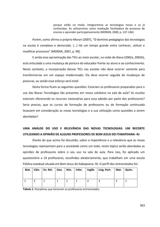 363
porque estão na moda. Integraremos as tecnologias novas e as já
conhecidas. As utilizaremos como mediação facilitadora do processo de
ensinar e aprender participativamente (MORAN, 2000, p. 137-144).
Porém, como afirma o próprio Moran (2007), “O domínio pedagógico das tecnologias
na escola é complexo e demorado. (...) Há um tempo grande entre conhecer, utilizar e
modificar processos” (MORAN, 2007, p. 90).
E ainda essa aproximação das TICs ao meio escolar, na visão de Alava (2002a, 2002b),
está articulada a uma mudança de postura do educador frente ao aluno e ao conhecimento.
Neste contexto, a incorporação dessas TICs nas escolas não deve ocorrer somente para
transformá-las em um espaço modernizado. Ela deve ocorrer seguida de mudanças de
posturas, ou senão esse esforço será inútil.
Desta forma ficam as seguintes questões: Estariam os professores preparados para o
uso das Novas Tecnologias tão presentes em nosso cotidiano na sala de aula? As escolas
estariam oferecendo os recursos necessários para essa adesão por parte dos professores?
Seria preciso, que os cursos de formação de professores ou de formação continuada
levassem em consideração as novas tecnologias e a sua utilização como questões a serem
abordadas?
UMA ANÁLISE DO USO E RELEVÂNCIA DAS NOVAS TECNOLOGIAS: UM RECORTE
UTILIZANDO A OPINIÃO DE ALGUNS PROFESSORES DE BOM JESUS DO ITABAPOANA- RJ
Diante do que acima foi discutido, sobre a importância e a relevância que as novas
tecnologias representam para a sociedade como um todo, neste tópico serão abordadas as
opiniões de professores sobre o seu uso na sala de aula. Para isso, foi aplicado um
questionário a 14 professores, escolhidos aleatoriamente, que trabalham em uma escola
Pública estadual situada em Bom Jesus do Itabapoana- RJ. O perfil dos entrevistados foi:
Biol. Ciên. En. Rel. Geo. Hist. Infor. Inglês Ling. Port. Mat. Quím.
1 2 1 1 1 1 2 2 2 1
Tabela 1: Disciplinas que lecionam os professores entrevistados
 