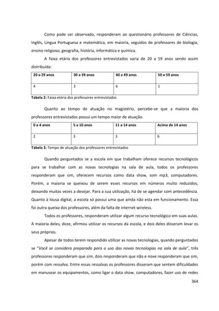 364
Como pode ser observado, responderam ao questionário professores de Ciências,
Inglês, Língua Portuguesa e matemática, em maioria, seguidos de professores de biologia,
ensino religioso, geografia, história, informática e química.
A faixa etária dos professores entrevistados varia de 20 a 59 anos sendo assim
distribuída:
20 a 29 anos 30 a 39 anos 40 a 49 anos 50 a 59 anos
4 3 6 1
Tabela 2: Faixa etária dos professores entrevistados
Quanto ao tempo de atuação no magistério, percebe-se que a maioria dos
professores entrevistados possui um tempo maior de atuação.
0 a 4 anos 5 a 10 anos 11 a 14 anos Acima de 14 anos
2 3 3 6
Tabela 3: Tempo de atuação dos professores entrevistados
Quando perguntados se a escola em que trabalham oferece recursos tecnológicos
para se trabalhar com as novas tecnologias na sala de aula, todos os professores
responderam que sim, oferecem recursos como data show, som mp3, computadores.
Porém, a maioria se queixou de serem esses recursos em números muito reduzidos,
deixando muitas vezes a desejar. Para a sua utilização, há de se agendar com antecedência.
Quanto à lousa digital, a escola só possui uma que ainda não esta em funcionamento. Essa
foi outra queixa dos professores, além da falta de internet wireless.
Todos os professores, responderam utilizar algum recurso tecnológico em suas aulas.
A maioria deles, doze, afirmou utilizar os recursos da escola, e dois deles disseram levar os
seus próprios.
Apesar de todos terem respondido utilizar as novas tecnologias, quando perguntados
se “Você se considera preparado para o uso das novas tecnologias na sala de aula”, três
professores responderam que sim, dois responderam que não e nove responderam que sim,
porém com ressalva. Entre essas ressalvas os professores disseram que sentem dificuldades
em manusear os equipamentos, como ligar o data show, computadores, fazer uso de redes
 
