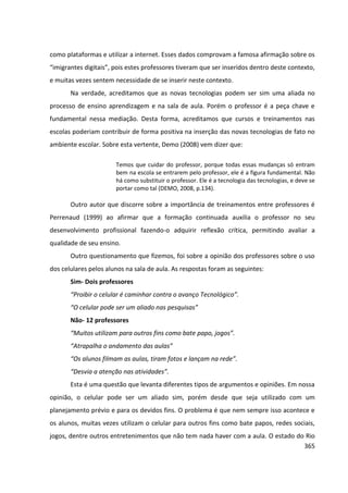365
como plataformas e utilizar a internet. Esses dados comprovam a famosa afirmação sobre os
“imigrantes digitais”, pois estes professores tiveram que ser inseridos dentro deste contexto,
e muitas vezes sentem necessidade de se inserir neste contexto.
Na verdade, acreditamos que as novas tecnologias podem ser sim uma aliada no
processo de ensino aprendizagem e na sala de aula. Porém o professor é a peça chave e
fundamental nessa mediação. Desta forma, acreditamos que cursos e treinamentos nas
escolas poderiam contribuir de forma positiva na inserção das novas tecnologias de fato no
ambiente escolar. Sobre esta vertente, Demo (2008) vem dizer que:
Temos que cuidar do professor, porque todas essas mudanças só entram
bem na escola se entrarem pelo professor, ele é a figura fundamental. Não
há como substituir o professor. Ele é a tecnologia das tecnologias, e deve se
portar como tal (DEMO, 2008, p.134).
Outro autor que discorre sobre a importância de treinamentos entre professores é
Perrenaud (1999) ao afirmar que a formação continuada auxilia o professor no seu
desenvolvimento profissional fazendo-o adquirir reflexão crítica, permitindo avaliar a
qualidade de seu ensino.
Outro questionamento que fizemos, foi sobre a opinião dos professores sobre o uso
dos celulares pelos alunos na sala de aula. As respostas foram as seguintes:
Sim- Dois professores
“Proibir o celular é caminhar contra o avanço Tecnológico”.
“O celular pode ser um aliado nas pesquisas”
Não- 12 professores
“Muitos utilizam para outros fins como bate papo, jogos”.
“Atrapalha o andamento das aulas”
“Os alunos filmam as aulas, tiram fotos e lançam na rede”.
“Desvia a atenção nas atividades”.
Esta é uma questão que levanta diferentes tipos de argumentos e opiniões. Em nossa
opinião, o celular pode ser um aliado sim, porém desde que seja utilizado com um
planejamento prévio e para os devidos fins. O problema é que nem sempre isso acontece e
os alunos, muitas vezes utilizam o celular para outros fins como bate papos, redes sociais,
jogos, dentre outros entretenimentos que não tem nada haver com a aula. O estado do Rio
 