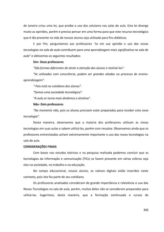 366
de Janeiro criou uma lei, que proíbe o uso dos celulares nas salas de aula. Esta lei diverge
muito as opiniões, porém é preciso pensar em uma forma para que este recurso tecnológico
que é tão presente na vida de nossos alunos seja utilizado para fins didáticos.
E por fim, perguntamos aos professores “se em sua opinião o uso das novas
tecnologias na sala de aula contribuem para uma aprendizagem mais significativa na sala de
aula“ e obtivemos os seguintes resultados:
Sim- Doze professores
“São formas diferentes de atrair a atenção dos alunos e motivá-los”.
“Se utilizados com consciência, podem ser grandes aliadas no processo de ensino-
aprendizagem”.
“ Pois está no cotidiano dos alunos”.
“Somos uma sociedade tecnológica”.
“A aula se torna mais dinâmica e atrativa”.
Não- Dois professores
“No momento não, pois os alunos precisam estar preparados para receber esta nova
tecnologia”.
Desta maneira, observamos que a maioria dos professores utilizam as novas
tecnologias em suas aulas e sabem utilizá-las, porém com ressalva. Observamos ainda que os
professores entrevistados acham extremamente importante o uso das novas tecnologias na
sala de aula.
CONSIDERAÇÕES FINAIS
Com bases nos estudos teóricos e na pesquisa realizada podemos concluir que as
tecnologias da informação e comunicação (TICs) se fazem presente em várias esferas seja
elas na sociedade, no trabalho e na educação.
No campo educacional, nossos alunos, os nativos digitais estão inseridos neste
contexto, pois isto faz parte de seu cotidiano.
Os professores analisados consideram de grande importância e relevância o uso das
Novas Tecnologias na sala de aula, porém, muitos deles não se consideram preparados para
utilizá-las. Sugerimos, desta maneira, que a formação continuada e cursos de
 