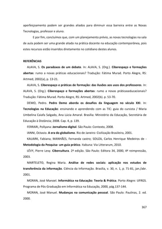 367
aperfeiçoamento podem ser grandes aliados para diminuir essa barreira entre as Novas
Tecnologias, professor e aluno.
E por fim, concluímos que, com um planejamento prévio, as novas tecnologias na sala
de aula podem ser uma grande aliada na prática docente na educação contemporânea, pois
estes recursos estão inseridos diretamente no cotidiano destes alunos.
REFERÊNCIAS
ALAVA, S. Os paradoxos de um debate. In: ALAVA, S. (Org.). Ciberespaço e formações
abertas: rumo a novas práticas educacionais? Tradução: Fátima Murad. Porto Alegre, RS:
Artmed, 2002(a), p. 13-21.
ALAVA, S. Ciberespaço e práticas de formação: das ilusões aos usos dos professores. In:
ALAVA, S. (Org.). Ciberespaço e formações abertas: rumo a novas práticaseducacionais?
Tradução: Fátima Murad. Porto Alegre, RS: Artmed, 2002(b). p. 53-70.
DEMO, Pedro. Pedro Demo aborda os desafios da linguagem no século XXI. In:
Tecnologias na Educação: ensinando e aprendendo com as TIC: guia do cursista / Maria
Umbelina Caiafa Salgado, Ana Lúcia Amaral. Brasília: Ministério da Educação, Secretária de
Educação à Distância; 2008. Cap. 4, p. 139.
FERRARI, Pollyana: Jornalismo digital. São Paulo: Contexto, 2008.
IANNI, Octavio. A era do globalismo. Rio de Janeiro: Civilização Brasileira, 2001.
KAUARK, Fabiana; MANHÃES, Fernanda castro; SOUZA, Carlos Henrique Medeiros de -
Metodologia da Pesquisa- um guia prático. Itabuna: Via Litterarum, 2010.
LÉVY, Pierre Levy. Cibercultura. 2ª edição. São Paulo: Editora 34, 2000, 4ª reimpressão,
2003.
MARTELETO, Regina Maria. Análise de redes sociais: aplicação nos estudos de
transferência da informação. Ciência da Informação. Brasília, v. 30, n. 1, p. 71-81, jan./abr.
2001.
MORAN, José Manoel. Informática na Educação: Teoria & Prática. Porto Alegre: UFRGS.
Programa de Pós-Graduação em Informática na Educação, 2000, pág.137-144.
MORAN, José Manuel. Mudanças na comunicação pessoal. São Paulo: Paulinas, 2. ed.
2000.
 