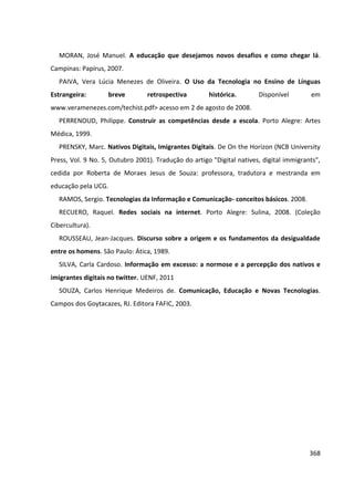 368
MORAN, José Manuel. A educação que desejamos novos desafios e como chegar lá.
Campinas: Papirus, 2007.
PAIVA, Vera Lúcia Menezes de Oliveira. O Uso da Tecnologia no Ensino de Línguas
Estrangeira: breve retrospectiva histórica. Disponível em
www.veramenezes.com/techist.pdf> acesso em 2 de agosto de 2008.
PERRENOUD, Philippe. Construir as competências desde a escola. Porto Alegre: Artes
Médica, 1999.
PRENSKY, Marc. Nativos Digitais, Imigrantes Digitais. De On the Horizon (NCB University
Press, Vol. 9 No. 5, Outubro 2001). Tradução do artigo "Digital natives, digital immigrants",
cedida por Roberta de Moraes Jesus de Souza: professora, tradutora e mestranda em
educação pela UCG.
RAMOS, Sergio. Tecnologias da Informação e Comunicação- conceitos básicos. 2008.
RECUERO, Raquel. Redes sociais na internet. Porto Alegre: Sulina, 2008. (Coleção
Cibercultura).
ROUSSEAU, Jean-Jacques. Discurso sobre a origem e os fundamentos da desigualdade
entre os homens. São Paulo: Ática, 1989.
SILVA, Carla Cardoso. Informação em excesso: a normose e a percepção dos nativos e
imigrantes digitais no twitter. UENF, 2011
SOUZA, Carlos Henrique Medeiros de. Comunicação, Educação e Novas Tecnologias.
Campos dos Goytacazes, RJ. Editora FAFIC, 2003.
 