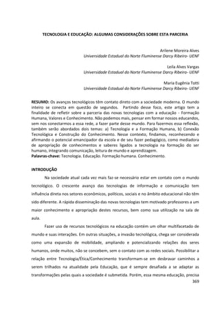 369
TECNOLOGIA E EDUCAÇÃO: ALGUMAS CONSIDERAÇÕES SOBRE ESTA PARCERIA
Arilene Moreira Alves
Universidade Estadual do Norte Fluminense Darcy Ribeiro- UENF
Leila Alves Vargas
Universidade Estadual do Norte Fluminense Darcy Ribeiro- UENF
Maria Eugênia Totti
Universidade Estadual do Norte Fluminense Darcy Ribeiro- UENF
RESUMO: Os avanços tecnológicos têm contato direto com a sociedade moderna. O mundo
inteiro se conecta em questão de segundos. Partindo desse foco, este artigo tem a
finalidade de refletir sobre a parceria das novas tecnologias com a educação - Formação
Humana, Valores e Conhecimento. Não podemos mais, pensar em formar nossos educandos,
sem nos conectarmos a essa rede, a fazer parte desse mundo. Para fazermos essa reflexão,
também serão abordados dois temas: a) Tecnologia e a Formação Humana, b) Conexão
Tecnológica e Construção do Conhecimento. Nesse contexto, findamos, reconhecendo e
afirmando o potencial emancipador da escola e de seu fazer pedagógico, como mediadora
de apropriação de conhecimentos e saberes ligados a tecnologia na formação do ser
humano, integrando comunicação, leitura de mundo e aprendizagem.
Palavras-chave: Tecnologia. Educação. Formação humana. Conhecimento.
INTRODUÇÃO
Na sociedade atual cada vez mais faz-se necessário estar em contato com o mundo
tecnológico. O crescente avanço das tecnologias de informação e comunicação tem
influência direta nos setores econômicos, políticos, sociais e no âmbito educacional não têm
sido diferente. A rápida disseminação das novas tecnologias tem motivado professores a um
maior conhecimento e apropriação destes recursos, bem como sua utilização na sala de
aula.
Fazer uso de recursos tecnológicos na educação contém um olhar multifacetado de
mundo e suas interações. Em outras situações, a invasão tecnológica, chega ser considerada
como uma expansão de mobilidade, ampliando e potencializando relações dos seres
humanos, onde muitos, não se concebem, sem o contato com as redes sociais. Possibilitar a
relação entre Tecnologia/Ética/Conhecimento transformam-se em desbravar caminhos a
serem trilhados na atualidade pela Educação, que é sempre desafiada a se adaptar as
transformações pelas quais a sociedade é submetida. Porém, essa mesma educação, precisa
 