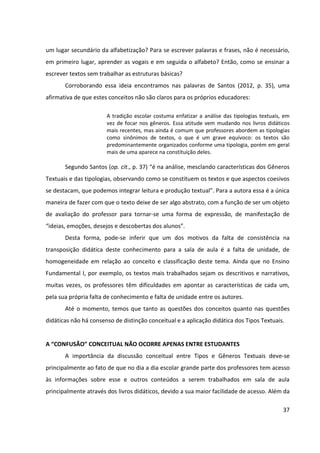 37
um lugar secundário da alfabetização? Para se escrever palavras e frases, não é necessário,
em primeiro lugar, aprender as vogais e em seguida o alfabeto? Então, como se ensinar a
escrever textos sem trabalhar as estruturas básicas?
Corroborando essa ideia encontramos nas palavras de Santos (2012, p. 35), uma
afirmativa de que estes conceitos não são claros para os próprios educadores:
A tradição escolar costuma enfatizar a análise das tipologias textuais, em
vez de focar nos gêneros. Essa atitude vem mudando nos livros didáticos
mais recentes, mas ainda é comum que professores abordem as tipologias
como sinônimos de textos, o que é um grave equívoco: os textos são
predominantemente organizados conforme uma tipologia, porém em geral
mais de uma aparece na constituição deles.
Segundo Santos (op. cit., p. 37) “é na análise, mesclando características dos Gêneros
Textuais e das tipologias, observando como se constituem os textos e que aspectos coesivos
se destacam, que podemos integrar leitura e produção textual”. Para a autora essa é a única
maneira de fazer com que o texto deixe de ser algo abstrato, com a função de ser um objeto
de avaliação do professor para tornar-se uma forma de expressão, de manifestação de
“ideias, emoções, desejos e descobertas dos alunos”.
Desta forma, pode-se inferir que um dos motivos da falta de consistência na
transposição didática deste conhecimento para a sala de aula é a falta de unidade, de
homogeneidade em relação ao conceito e classificação deste tema. Ainda que no Ensino
Fundamental I, por exemplo, os textos mais trabalhados sejam os descritivos e narrativos,
muitas vezes, os professores têm dificuldades em apontar as características de cada um,
pela sua própria falta de conhecimento e falta de unidade entre os autores.
Até o momento, temos que tanto as questões dos conceitos quanto nas questões
didáticas não há consenso de distinção conceitual e a aplicação didática dos Tipos Textuais.
A “CONFUSÃO” CONCEITUAL NÃO OCORRE APENAS ENTRE ESTUDANTES
A importância da discussão conceitual entre Tipos e Gêneros Textuais deve-se
principalmente ao fato de que no dia a dia escolar grande parte dos professores tem acesso
às informações sobre esse e outros conteúdos a serem trabalhados em sala de aula
principalmente através dos livros didáticos, devido a sua maior facilidade de acesso. Além da
 