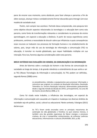 370
parar de encarar esse momento, como obstáculo, para fazer alianças e parcerias a fim de
obter avanços, alcançar metas e verdadeiramente formar educandos para interagir com esse
modelo de sociedade atual.
Porém, nem sempre isso acontece. Partindo dessa compreensão, esta pesquisa tem
como objetivo discutir aspectos relacionados às tecnologias e a educação bem como esta
parceria, como fonte de transformações relevantes e consideráveis no processo de ensino
aprendizagem, em especial a educação a distância. A partir de nossas experiências como
professores, sentimos a necessidade de discutir sobre que influências e quais consequências
esses recursos se traduzem nos processos de formação humana e no estabelecimento de
valores, pois, lançar mão do uso da tecnologia de informação e comunicação (TIC) na
educação, é transitar no mundo globalizado, que requer habilidades múltiplas em sua
interação. Para isso, faremos algumas considerações sobre esta parceria.
BREVE HISTÓRICO DAS EVOLUÇÕES DO HOMEM, DA COMUNICAÇÃO E DA INFORMAÇÃO
Antes de falarmos sobre a evolução do homem e das formas de comunicação da
sociedade ao longo do tempo, é de grande relevância o entendimento do que venha a ser
as TICs (Novas Tecnologias da Informação e comunicação). As TICs podem ser definidas,
segundo Ramos (2008) como:
os procedimentos, métodos e equipamentos para processar informação e
comunicar que surgiram no contexto da Revolução Informática, Revolução
Telemática ou Terceira Revolução Industrial, desenvolvidos gradualmente
desde a segunda metade da década de 1970 e, principalmente, nos anos 90
do mesmo século (Ramos 2008, p. 5).
Como foi citado neste trabalho, a influências das tecnologias, em especial da
informação e comunicação vem causando um impacto e mudanças nos diversos âmbitos da
sociedade seja ele político, social, cultural ou educacional. Neste contexto, Falavigna (2011)
declara que:
As TIC’s foram sendo encaradas como os principais mecanismos de
aceleração da vida globalizada e frenética na qual estamos imersos, é
também uma das grandes esperanças de liberar energias e processos
criativos, de criar e compartilhar conhecimentos, de enfrentar carências
educacionais, informacionais e culturais (FALAVIGNA, 2011, p.28).
 