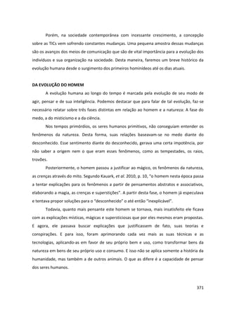 371
Porém, na sociedade contemporânea com incessante crescimento, a concepção
sobre as TICs vem sofrendo constantes mudanças. Uma pequena amostra dessas mudanças
são os avanços dos meios de comunicação que são de vital importância para a evolução dos
indivíduos e sua organização na sociedade. Desta maneira, faremos um breve histórico da
evolução humana desde o surgimento dos primeiros hominídeos até os dias atuais.
DA EVOLUÇÃO DO HOMEM
A evolução humana ao longo do tempo é marcada pela evolução de seu modo de
agir, pensar e de sua inteligência. Podemos destacar que para falar de tal evolução, faz-se
necessário relatar sobre três fases distintas em relação ao homem e a natureza: A fase do
medo, a do misticismo e a da ciência.
Nos tempos primórdios, os seres humanos primitivos, não conseguiam entender os
fenômenos da natureza. Desta forma, suas relações baseavam-se no medo diante do
desconhecido. Esse sentimento diante do desconhecido, gerava uma certa impotência, por
não saber a origem nem o que eram esses fenômenos, como as tempestades, os raios,
trovões.
Posteriormente, o homem passou a justificar ao mágico, os fenômenos da natureza,
as crenças através do mito. Segundo Kauark, et al. 2010, p. 10, “o homem nesta época passa
a tentar explicações para os fenômenos a partir de pensamentos abstratos e associativos,
elaborando a magia, as crenças e superstições”. A partir desta fase, o homem já especulava
e tentava propor soluções para o “desconhecido” o até então “inexplicável”.
Todavia, quanto mais pensante este homem se tornava, mais insatisfeito ele ficava
com as explicações místicas, mágicas e supersticiosas que por eles mesmos eram propostas.
E agora, ele passava buscar explicações que justificassem de fato, suas teorias e
conspirações. E para isso, foram aprimorando cada vez mais as suas técnicas e as
tecnologias, aplicando-as em favor de seu próprio bem e uso, como transformar bens da
natureza em bens de seu próprio uso e consumo. E isso não se aplica somente a história da
humanidade, mas também a de outros animais. O que as difere é a capacidade de pensar
dos seres humanos.
 