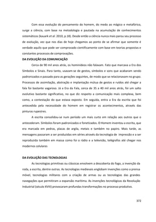 372
Com essa evolução do pensamento do homem, do medo ao mágico e metafórico,
surge a ciência, com base na metodologia e pautada na acumulação de conhecimentos
sistemáticos (kauark et al. 2010, p.18). Desde então a ciência nunca mais parou seu processo
de evolução, vez que nos dias de hoje chegamos ao ponto de se afirmar que somente é
verdade aquilo que pode ser comprovado cientificamente com base em teorias propostas e
constantes processos de comprovações.
DA EVOLUÇÃO DA COMUNICAÇÃO
Cerca de 90 mil anos atrás, os hominídeos não falavam. Fato que marcava a Era dos
Símbolos e Sinais. Para tanto, usavam-se de gestos, símbolos e sons que acabaram sendo
padronizados e passado para as gerações seguintes, de modo que se relacionavam no grupo.
Processos de assimilação, abstração e implantação mútua de gestos e ruídos até chegar a
fala foi bastante vagaroso. Já a Era da Fala, cerca de 35 a 40 mil anos atrás, foi um salto
evolutivo bastante significativo, no que diz respeito a comunicação mais complexa, bem
como, a contestação do que estava exposto. Em seguida, entra a Era da escrita que foi
antecedida pela necessidade do homem em registrar os acontecimentos, através das
pinturas rupestres.
A escrita consolidou-se num período um mais curto em relação aos outros que o
antecederam. Símbolos foram padronizados e fonetizados. O Homem inventou a escrita, que
era marcada em pedras, placas de argila, metais e também no papiro. Mais tarde, as
mensagens passaram a ser produzidas em séries através da tecnologia de impressão e a ser
reproduzida também em massa como foi o rádio e a televisão, telégrafos até chegar nos
modernos celulares
DA EVOLUÇÃO DAS TECNOLOGIAS
As tecnologias primitivas ou clássicas envolvem a descoberta do fogo, a invenção da
roda, a escrita, dentre outras. As tecnologias medievais englobam invenções como a prensa
móvel, tecnologias militares com a criação de armas ou as tecnologias das grandes
navegações que permitiram a expansão marítima. As invenções tecnológicas da Revolução
Industrial (século XVIII) provocaram profundas transformações no processo produtivo.
 